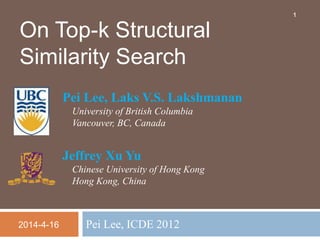 Pei Lee, ICDE 2012
On Top-k Structural
Similarity Search
Pei Lee, Laks V.S. Lakshmanan
University of British Columbia
Vancouver, BC, Canada
Jeffrey Xu Yu
Chinese University of Hong Kong
Hong Kong, China
1
2014-4-16
 