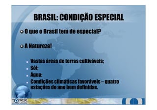 BRASILBRASIL:: CONDIÇÃO ESPECIALCONDIÇÃO ESPECIAL
O que o Brasil tem de especialO que o Brasil tem de especial??
A Natureza!A Natureza!
nn Vastas áreas de terras cultiváveis;Vastas áreas de terras cultiváveis;
nn Sól;Sól;
nn Água;Água;
nn Condiçõesclimáticas favoráveisCondiçõesclimáticas favoráveis –– quatroquatro
estaçõesdo ano bem definidas.estaçõesdo ano bem definidas.
 