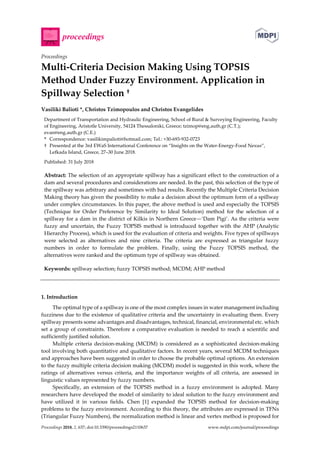 Proceedings 2018, 2, 637; doi:10.3390/proceedings2110637 www.mdpi.com/journal/proceedings
Proceedings
Multi-Criteria Decision Making Using TOPSIS
Method Under Fuzzy Environment. Application in
Spillway Selection †
Vasiliki Balioti *, Christos Tzimopoulos and Christos Evangelides
Department of Transportation and Hydraulic Engineering, School of Rural & Surveying Engineering, Faculty
of Engineering, Aristotle University, 54124 Thessaloniki, Greece; tzimop@eng.auth.gr (C.T.);
evan@eng.auth.gr (C.E.)
* Correspondence: vasilikimpalioti@hotmail.com; Tel.: +30-693-932-0723
† Presented at the 3rd EWaS International Conference on “Insights on the Water-Energy-Food Nexus”,
Lefkada Island, Greece, 27–30 June 2018.
Published: 31 July 2018
Abstract: The selection of an appropriate spillway has a significant effect to the construction of a
dam and several procedures and considerations are needed. In the past, this selection of the type of
the spillway was arbitrary and sometimes with bad results. Recently the Multiple Criteria Decision
Making theory has given the possibility to make a decision about the optimum form of a spillway
under complex circumstances. In this paper, the above method is used and especially the TOPSIS
(Technique for Order Preference by Similarity to Ideal Solution) method for the selection of a
spillway for a dam in the district of Kilkis in Northern Greece—‘Dam Pigi’. As the criteria were
fuzzy and uncertain, the Fuzzy TOPSIS method is introduced together with the AHP (Analytic
Hierarchy Process), which is used for the evaluation of criteria and weights. Five types of spillways
were selected as alternatives and nine criteria. The criteria are expressed as triangular fuzzy
numbers in order to formulate the problem. Finally, using the Fuzzy TOPSIS method, the
alternatives were ranked and the optimum type of spillway was obtained.
Keywords: spillway selection; fuzzy TOPSIS method; MCDM; AHP method
1. Introduction
The optimal type of a spillway is one of the most complex issues in water management including
fuzziness due to the existence of qualitative criteria and the uncertainty in evaluating them. Every
spillway presents some advantages and disadvantages, technical, financial, environmental etc. which
set a group of constraints. Therefore a comparative evaluation is needed to reach a scientific and
sufficiently justified solution.
Multiple criteria decision-making (MCDM) is considered as a sophisticated decision-making
tool involving both quantitative and qualitative factors. In recent years, several MCDM techniques
and approaches have been suggested in order to choose the probable optimal options. An extension
to the fuzzy multiple criteria decision making (MCDM) model is suggested in this work, where the
ratings of alternatives versus criteria, and the importance weights of all criteria, are assessed in
linguistic values represented by fuzzy numbers.
Specifically, an extension of the TOPSIS method in a fuzzy environment is adopted. Many
researchers have developed the model of similarity to ideal solution to the fuzzy environment and
have utilized it in various fields. Chen [1] expanded the TOPSIS method for decision-making
problems to the fuzzy environment. According to this theory, the attributes are expressed in TFNs
(Triangular Fuzzy Numbers), the normalization method is linear and vertex method is proposed for
 
