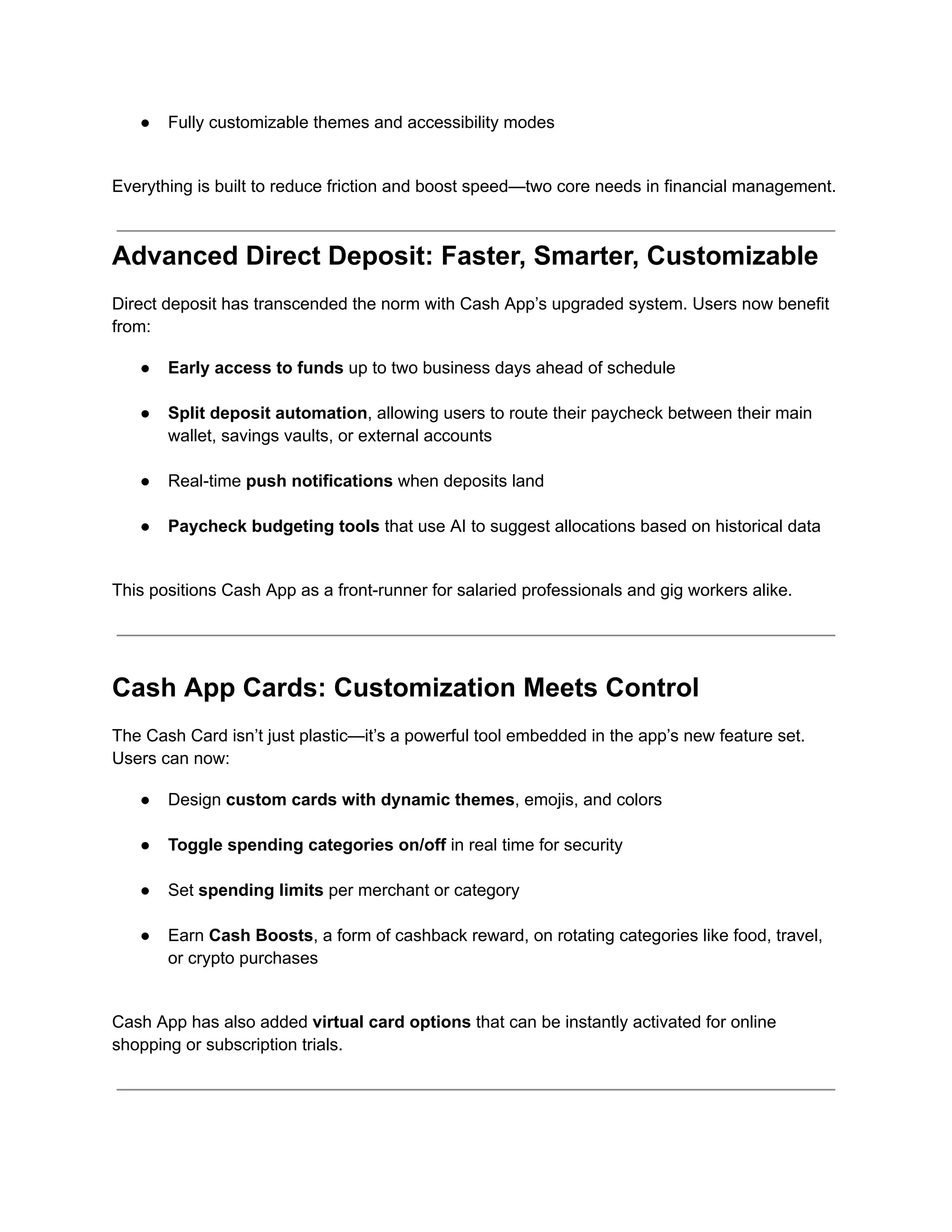 ●​ Fully customizable themes and accessibility modes​
Everything is built to reduce friction and boost speed—two core needs in financial management.
Advanced Direct Deposit: Faster, Smarter, Customizable
Direct deposit has transcended the norm with Cash App’s upgraded system. Users now benefit
from:
●​ Early access to funds up to two business days ahead of schedule​
●​ Split deposit automation, allowing users to route their paycheck between their main
wallet, savings vaults, or external accounts​
●​ Real-time push notifications when deposits land​
●​ Paycheck budgeting tools that use AI to suggest allocations based on historical data​
This positions Cash App as a front-runner for salaried professionals and gig workers alike.
Cash App Cards: Customization Meets Control
The Cash Card isn’t just plastic—it’s a powerful tool embedded in the app’s new feature set.
Users can now:
●​ Design custom cards with dynamic themes, emojis, and colors​
●​ Toggle spending categories on/off in real time for security​
●​ Set spending limits per merchant or category​
●​ Earn Cash Boosts, a form of cashback reward, on rotating categories like food, travel,
or crypto purchases​
Cash App has also added virtual card options that can be instantly activated for online
shopping or subscription trials.
 