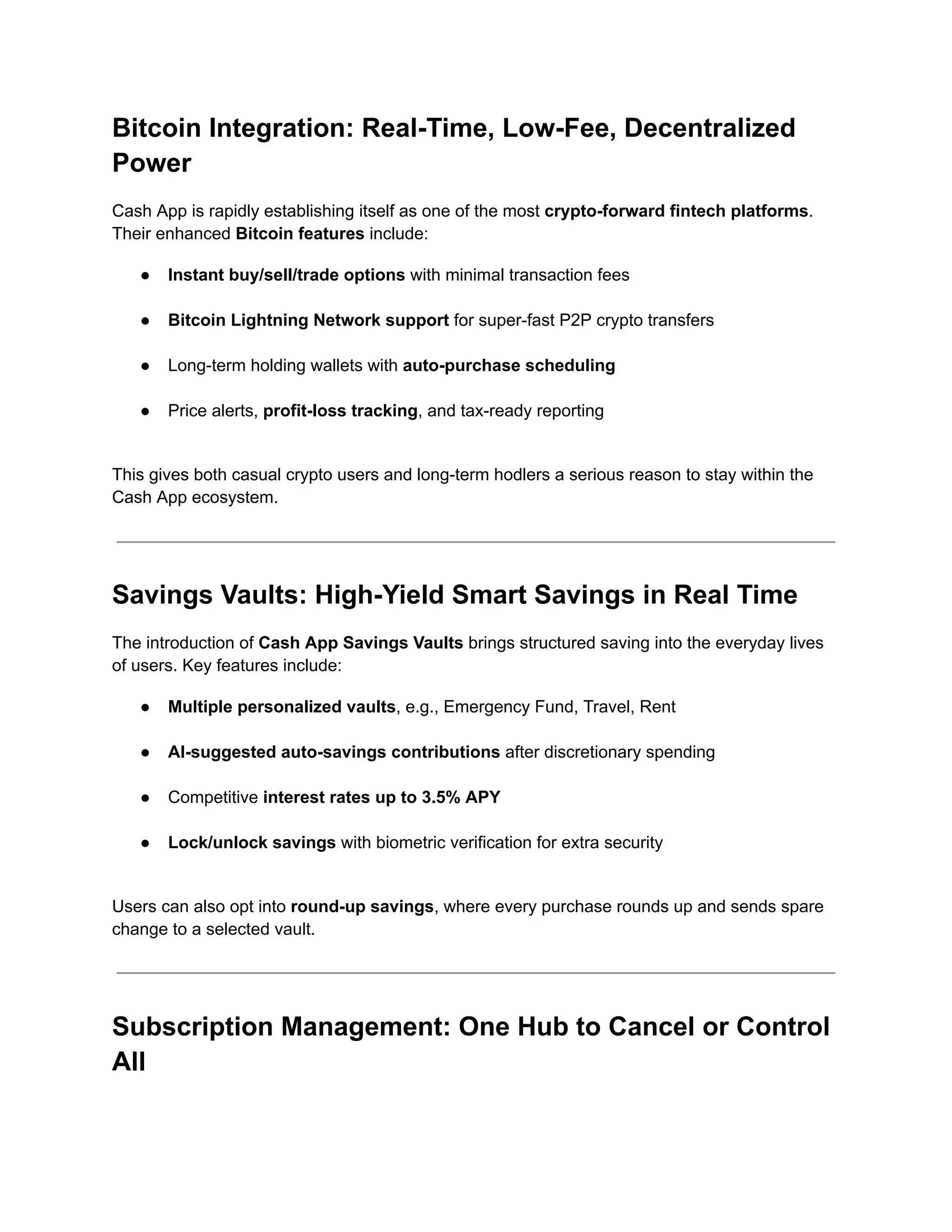 Bitcoin Integration: Real-Time, Low-Fee, Decentralized
Power
Cash App is rapidly establishing itself as one of the most crypto-forward fintech platforms.
Their enhanced Bitcoin features include:
●​ Instant buy/sell/trade options with minimal transaction fees​
●​ Bitcoin Lightning Network support for super-fast P2P crypto transfers​
●​ Long-term holding wallets with auto-purchase scheduling​
●​ Price alerts, profit-loss tracking, and tax-ready reporting​
This gives both casual crypto users and long-term hodlers a serious reason to stay within the
Cash App ecosystem.
Savings Vaults: High-Yield Smart Savings in Real Time
The introduction of Cash App Savings Vaults brings structured saving into the everyday lives
of users. Key features include:
●​ Multiple personalized vaults, e.g., Emergency Fund, Travel, Rent​
●​ AI-suggested auto-savings contributions after discretionary spending​
●​ Competitive interest rates up to 3.5% APY​
●​ Lock/unlock savings with biometric verification for extra security​
Users can also opt into round-up savings, where every purchase rounds up and sends spare
change to a selected vault.
Subscription Management: One Hub to Cancel or Control
All
 
