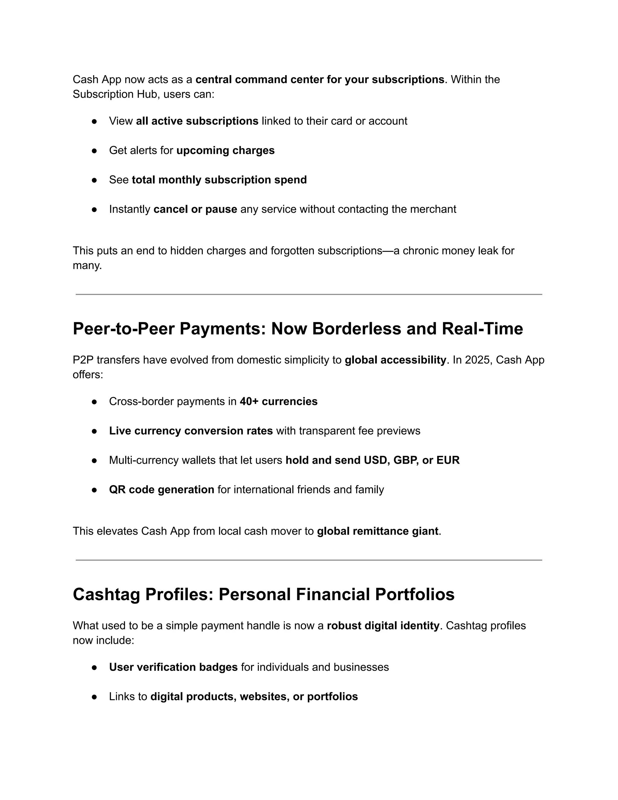 Cash App now acts as a central command center for your subscriptions. Within the
Subscription Hub, users can:
●​ View all active subscriptions linked to their card or account​
●​ Get alerts for upcoming charges​
●​ See total monthly subscription spend​
●​ Instantly cancel or pause any service without contacting the merchant​
This puts an end to hidden charges and forgotten subscriptions—a chronic money leak for
many.
Peer-to-Peer Payments: Now Borderless and Real-Time
P2P transfers have evolved from domestic simplicity to global accessibility. In 2025, Cash App
offers:
●​ Cross-border payments in 40+ currencies​
●​ Live currency conversion rates with transparent fee previews​
●​ Multi-currency wallets that let users hold and send USD, GBP, or EUR​
●​ QR code generation for international friends and family​
This elevates Cash App from local cash mover to global remittance giant.
Cashtag Profiles: Personal Financial Portfolios
What used to be a simple payment handle is now a robust digital identity. Cashtag profiles
now include:
●​ User verification badges for individuals and businesses​
●​ Links to digital products, websites, or portfolios​
 