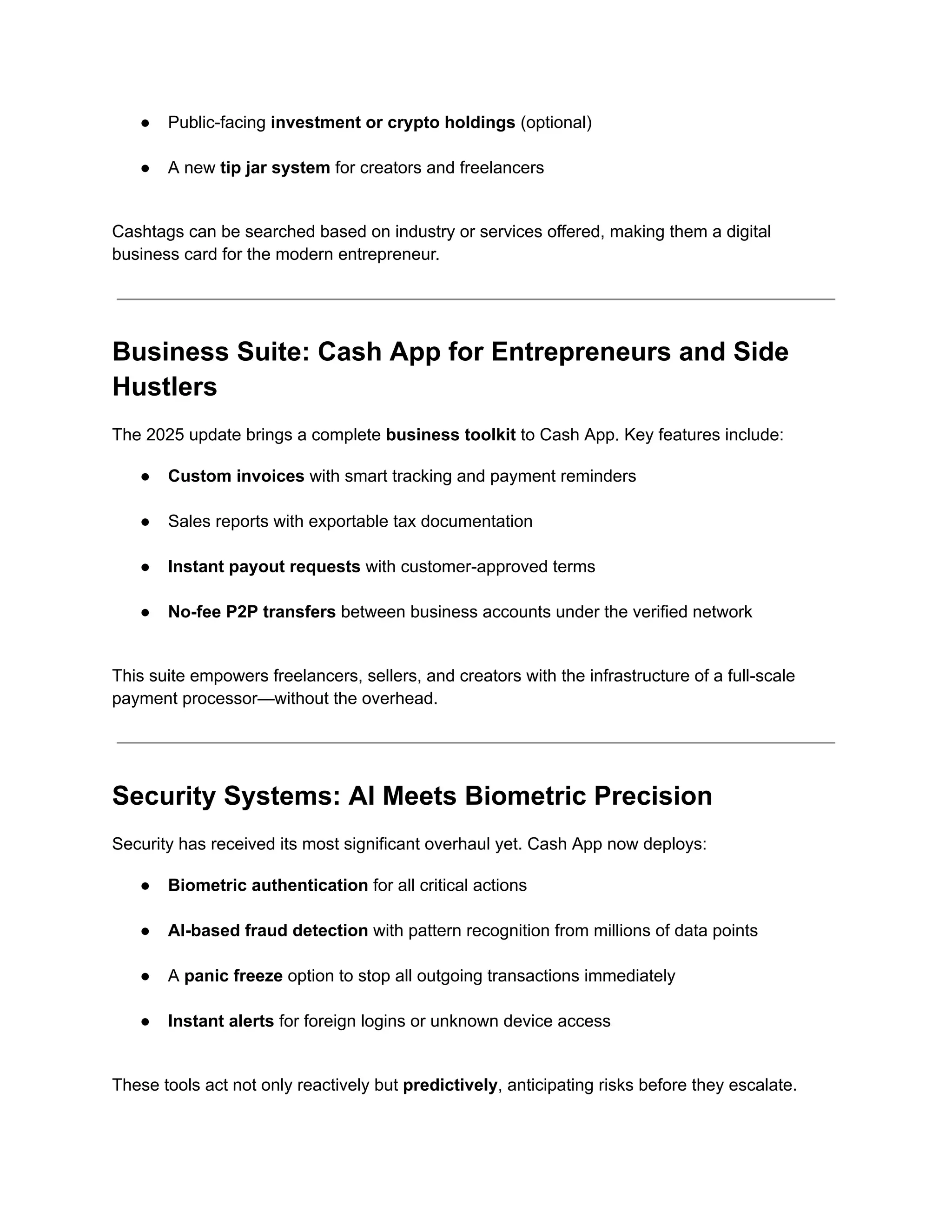 ●​ Public-facing investment or crypto holdings (optional)​
●​ A new tip jar system for creators and freelancers​
Cashtags can be searched based on industry or services offered, making them a digital
business card for the modern entrepreneur.
Business Suite: Cash App for Entrepreneurs and Side
Hustlers
The 2025 update brings a complete business toolkit to Cash App. Key features include:
●​ Custom invoices with smart tracking and payment reminders​
●​ Sales reports with exportable tax documentation​
●​ Instant payout requests with customer-approved terms​
●​ No-fee P2P transfers between business accounts under the verified network​
This suite empowers freelancers, sellers, and creators with the infrastructure of a full-scale
payment processor—without the overhead.
Security Systems: AI Meets Biometric Precision
Security has received its most significant overhaul yet. Cash App now deploys:
●​ Biometric authentication for all critical actions​
●​ AI-based fraud detection with pattern recognition from millions of data points​
●​ A panic freeze option to stop all outgoing transactions immediately​
●​ Instant alerts for foreign logins or unknown device access​
These tools act not only reactively but predictively, anticipating risks before they escalate.
 