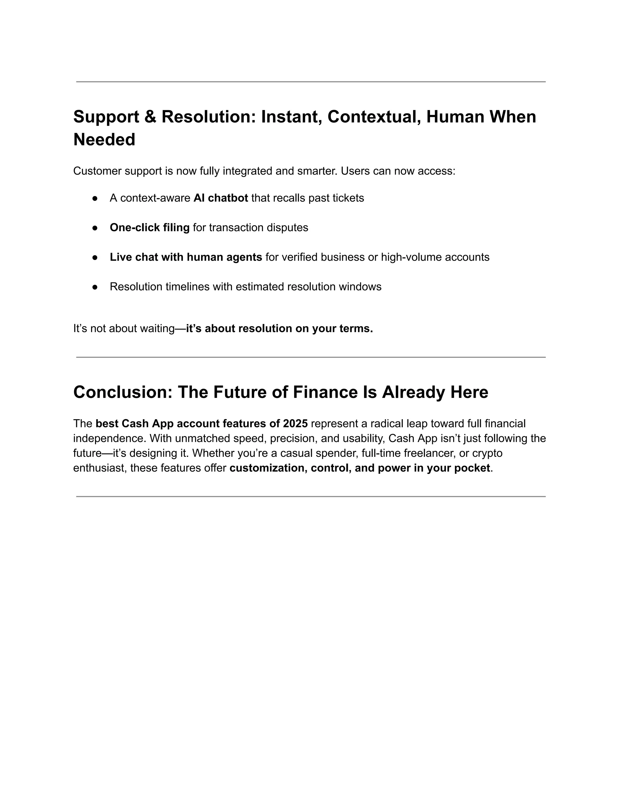 Support & Resolution: Instant, Contextual, Human When
Needed
Customer support is now fully integrated and smarter. Users can now access:
●​ A context-aware AI chatbot that recalls past tickets​
●​ One-click filing for transaction disputes​
●​ Live chat with human agents for verified business or high-volume accounts​
●​ Resolution timelines with estimated resolution windows​
It’s not about waiting—it’s about resolution on your terms.
Conclusion: The Future of Finance Is Already Here
The best Cash App account features of 2025 represent a radical leap toward full financial
independence. With unmatched speed, precision, and usability, Cash App isn’t just following the
future—it’s designing it. Whether you’re a casual spender, full-time freelancer, or crypto
enthusiast, these features offer customization, control, and power in your pocket.
 
