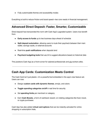 ●​ Fully customizable themes and accessibility modes​
Everything is built to reduce friction and boost speed—two core needs in financial management.
Advanced Direct Deposit: Faster, Smarter, Customizable
Direct deposit has transcended the norm with Cash App’s upgraded system. Users now benefit
from:
●​ Early access to funds up to two business days ahead of schedule​
●​ Split deposit automation, allowing users to route their paycheck between their main
wallet, savings vaults, or external accounts​
●​ Real-time push notifications when deposits land​
●​ Paycheck budgeting tools that use AI to suggest allocations based on historical data​
This positions Cash App as a front-runner for salaried professionals and gig workers alike.
Cash App Cards: Customization Meets Control
The Cash Card isn’t just plastic—it’s a powerful tool embedded in the app’s new feature set.
Users can now:
●​ Design custom cards with dynamic themes, emojis, and colors​
●​ Toggle spending categories on/off in real time for security​
●​ Set spending limits per merchant or category​
●​ Earn Cash Boosts, a form of cashback reward, on rotating categories like food, travel,
or crypto purchases​
Cash App has also added virtual card options that can be instantly activated for online
shopping or subscription trials.
 
