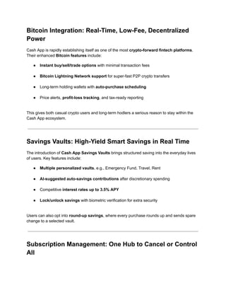 Bitcoin Integration: Real-Time, Low-Fee, Decentralized
Power
Cash App is rapidly establishing itself as one of the most crypto-forward fintech platforms.
Their enhanced Bitcoin features include:
●​ Instant buy/sell/trade options with minimal transaction fees​
●​ Bitcoin Lightning Network support for super-fast P2P crypto transfers​
●​ Long-term holding wallets with auto-purchase scheduling​
●​ Price alerts, profit-loss tracking, and tax-ready reporting​
This gives both casual crypto users and long-term hodlers a serious reason to stay within the
Cash App ecosystem.
Savings Vaults: High-Yield Smart Savings in Real Time
The introduction of Cash App Savings Vaults brings structured saving into the everyday lives
of users. Key features include:
●​ Multiple personalized vaults, e.g., Emergency Fund, Travel, Rent​
●​ AI-suggested auto-savings contributions after discretionary spending​
●​ Competitive interest rates up to 3.5% APY​
●​ Lock/unlock savings with biometric verification for extra security​
Users can also opt into round-up savings, where every purchase rounds up and sends spare
change to a selected vault.
Subscription Management: One Hub to Cancel or Control
All
 