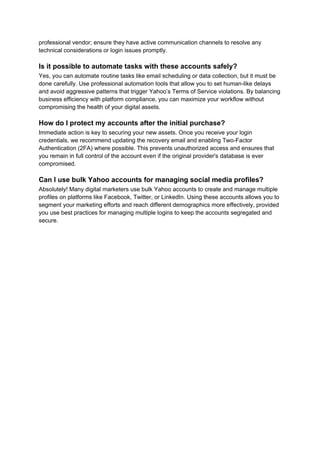 professional vendor; ensure they have active communication channels to resolve any
technical considerations or login issues promptly.
Is it possible to automate tasks with these accounts safely?
Yes, you can automate routine tasks like email scheduling or data collection, but it must be
done carefully. Use professional automation tools that allow you to set human-like delays
and avoid aggressive patterns that trigger Yahoo’s Terms of Service violations. By balancing
business efficiency with platform compliance, you can maximize your workflow without
compromising the health of your digital assets.
How do I protect my accounts after the initial purchase?
Immediate action is key to securing your new assets. Once you receive your login
credentials, we recommend updating the recovery email and enabling Two-Factor
Authentication (2FA) where possible. This prevents unauthorized access and ensures that
you remain in full control of the account even if the original provider's database is ever
compromised.
Can I use bulk Yahoo accounts for managing social media profiles?
Absolutely! Many digital marketers use bulk Yahoo accounts to create and manage multiple
profiles on platforms like Facebook, Twitter, or LinkedIn. Using these accounts allows you to
segment your marketing efforts and reach different demographics more effectively, provided
you use best practices for managing multiple logins to keep the accounts segregated and
secure.
 