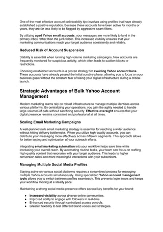One of the most effective account deliverability tips involves using profiles that have already
established a positive reputation. Because these accounts have been active for months or
years, they are far less likely to be flagged by aggressive spam filters.
By utilizing aged Yahoo email accounts, your messages are more likely to land in the
primary inbox rather than the junk folder. This increased visibility ensures that your
marketing communications reach your target audience consistently and reliably.
Reduced Risk of Account Suspension
Stability is essential when running high-volume marketing campaigns. New accounts are
frequently monitored for suspicious activity, which often leads to sudden blocks or
restrictions.
Choosing established accounts is a proven strategy for avoiding Yahoo account bans.
These accounts have already passed the initial scrutiny phase, allowing you to focus on your
business goals without the constant fear of losing your digital infrastructure during a critical
launch.
Strategic Advantages of Bulk Yahoo Account
Management
Modern marketing teams rely on robust infrastructure to manage multiple identities across
various platforms. By centralizing your operations, you gain the agility needed to handle
large volumes of data without sacrificing security. Effective oversight ensures that your
digital presence remains consistent and professional at all times.
Scaling Email Marketing Campaigns
A well-planned bulk email marketing strategy is essential for reaching a wider audience
without hitting delivery bottlenecks. When you utilize high-quality accounts, you can
distribute your messaging more effectively across different segments. This approach allows
for better testing and optimization of your outreach efforts.
Integrating email marketing automation into your workflow helps save time while
increasing your overall reach. By automating routine tasks, your team can focus on crafting
high-quality content that resonates with your target audience. This leads to higher
conversion rates and more meaningful interactions with your subscribers.
Managing Multiple Social Media Profiles
Staying active on various social platforms requires a streamlined process for managing
multiple Yahoo accounts simultaneously. Using specialized Yahoo account management
tools allows you to switch between profiles seamlessly. This prevents login errors and keeps
your workflow moving at a steady pace.
Maintaining a strong social media presence offers several key benefits for your brand:
● Increased visibility across diverse online communities.
● Improved ability to engage with followers in real-time.
● Enhanced security through centralized access controls.
● Greater flexibility to test different brand voices and strategies.
 