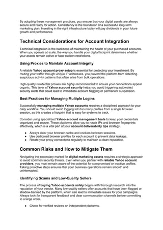 By adopting these management practices, you ensure that your digital assets are always
secure and ready for action. Consistency is the foundation of a successful long-term
marketing plan. Investing in the right infrastructure today will pay dividends in your future
growth and performance.
Technical Considerations for Account Integration
Technical integration is the backbone of maintaining the health of your purchased accounts.
When you operate at scale, the way you handle your digital footprint determines whether
your assets remain active or face sudden restrictions.
Using Proxies to Maintain Account Integrity
A reliable Yahoo account proxy setup is essential for protecting your investment. By
routing your traffic through unique IP addresses, you prevent the platform from detecting
suspicious activity patterns that often arise from bulk operations.
High-quality residential proxies are highly recommended to ensure your connections appear
organic. This layer of Yahoo account security helps you avoid triggering automated
security alerts that could lead to immediate account flagging or permanent suspension.
Best Practices for Managing Multiple Logins
Successfully managing multiple Yahoo accounts requires a disciplined approach to your
daily workflow. You should avoid logging into too many profiles from a single browser
session, as this creates a footprint that is easy for systems to track.
Consider using specialized Yahoo account management tools to keep your credentials
organized and secure. These platforms allow you to rotate IPs and browser fingerprints
effectively, which is a vital part of your account deliverability tips strategy.
● Always clear your browser cache and cookies between sessions.
● Use dedicated browser profiles for each account to prevent data leakage.
● Rotate your proxy connections regularly to maintain a clean reputation.
Common Risks and How to Mitigate Them
Navigating the secondary market for digital marketing assets requires a strategic approach
to avoid common security threats. Even when you partner with reliable Yahoo account
providers, you must remain aware of the potential for compromised or inactive profiles.
Taking proactive steps ensures that your business operations remain smooth and
uninterrupted.
Identifying Scams and Low-Quality Sellers
The process of buying Yahoo accounts safely begins with thorough research into the
reputation of your vendor. Many low-quality sellers offer accounts that have been flagged or
shadow-banned by the platform, which can lead to immediate issues for your campaigns.
Always look for transparent feedback and clear communication channels before committing
to a large order.
● Check for verified reviews on independent platforms.
 