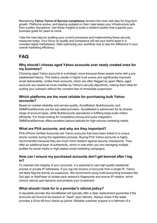 Maintaining Yahoo Terms of Service compliance remains the most vital step for long-term
growth. Platforms evolve, and staying updated on their rules keeps your infrastructure safe
from sudden disruptions. Use these insights to build a resilient system that supports your
business goals for years to come.
Take the next step by auditing your current processes and implementing these security
measures today. Your focus on quality and compliance will set your brand apart in a
crowded digital marketplace. Start optimizing your workflow now to see the difference in your
overall marketing efficiency.
FAQ
Why should I choose aged Yahoo accounts over newly created ones for
my business?
Choosing aged Yahoo accounts is a strategic move because these assets come with a pre-
established history. This history results in higher trust scores and significantly improved
email deliverability. Unlike fresh accounts, which are often flagged by spam filters, aged
accounts are viewed as more credible by Yahoo's security algorithms, making them ideal for
scaling your outreach without the constant fear of immediate suspension.
Which platforms are the most reliable for purchasing bulk Yahoo
accounts?
Based on market reliability and service quality, AccsMarket, BulkAccounts, and
SMMPanelServices are the top-rated providers. AccsMarket is well-known for its diverse
range of account types, while BulkAccounts specializes in fulfilling large-scale orders
efficiently. For those looking for competitive pricing and quick integration,
SMMPanelServices offers excellent options tailored for high-volume marketing needs.
What are PVA accounts, and why are they important?
PVA (Phone Verified Accounts) are Yahoo accounts that have been linked to a unique
phone number during the registration process. Buying PVA Yahoo accounts is highly
recommended because they are much more resilient against security checkpoints. They
offer an additional layer of authenticity, which is vital when you are managing multiple
profiles for social media or high-stakes email marketing campaigns.
How can I ensure my purchased accounts don't get banned after I log
in?
To maintain the integrity of your accounts, it is essential to use high-quality residential
proxies or private IP addresses. If you log into dozens of accounts from a single IP, Yahoo
will likely flag the activity as suspicious. We recommend using multi-accounting browsers like
GoLogin or AdsPower to isolate each session's fingerprints and ensure IP rotation, which
mimics natural user behavior and protects your investment.
What should I look for in a provider's refund policy?
A reputable provider like AccsMarket will typically offer a clear replacement guarantee if the
accounts are found to be inactive or "dead" upon delivery. Always check if the seller
provides a 24-to-48-hour check-up period. Reliable customer support is a hallmark of a
 
