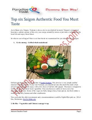 Top six Saigon Authentic Food You Must
Taste
As in Hanoi city, Saigon, Vietnam is also a city to eat, drink & be merry! Saigon’s street food
becomes a culture cuisine of this city; you can go around by motos or just take a walk andsee the
local life and enjoy Great Street.
So what to eat in Saigon? Here is six best foods we recommend for you when travel to Saigon
1. Ca loc nuong – Grilled whole snakehead

Grilled snakehead fish is very popular in South Vietnam. The process is very simple and the
material is finding easily. If you visit Vietnam, you should not miss this dish.This dish is best
served with tamarind fish sauce, with a few slices of red hot chili pepper. The meat is wrapped in
with a variety of different local vegetables. One can choose to add in or leave out a few
according to his taste. Some of the veges are baby mango slices, bean sprout, star fruit (rather a
must), green early banana and other condiments.
You can order this dish in restaurant and a recommendation would be Nghĩa Phát pub, no. 20 Lữ
Gia, 5th district, Ho Chi Minh city.
2. Bo Bia – Vegetables and Chinese sausage wrap

Vietnam Paradise Travel

Page 1

 
