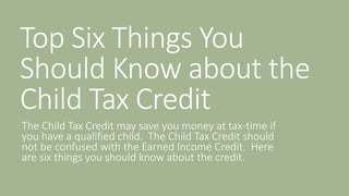 Top Six Things You
Should Know about the
Child Tax Credit
The Child Tax Credit may save you money at tax-time if
you have a qualified child. The Child Tax Credit should
not be confused with the Earned Income Credit. Here
are six things you should know about the credit.
 
