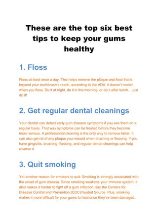 These are the top six best
tips to keep your gums
healthy
1. Floss
Floss at least once a day. This helps remove the plaque and food that’s
beyond your toothbrush’s reach, according to the ADA. It doesn’t matter
when you floss. Do it at night, do it in the morning, or do it after lunch… just
do it!
2. Get regular dental cleanings
Your dentist can detect early gum disease symptoms if you see them on a
regular basis. That way symptoms can be treated before they become
more serious. A professional cleaning is the only way to remove tartar. It
can also get rid of any plaque you missed when brushing or flossing. If you
have gingivitis, brushing, flossing, and regular dental cleanings can help
reverse it.
3. Quit smoking
Yet another reason for smokers to quit: Smoking is strongly associated with
the onset of gum disease. Since smoking weakens your immune system, it
also makes it harder to fight off a gum infection, say the Centers for
Disease Control and Prevention (CDC)Trusted Source. Plus, smoking
makes it more difficult for your gums to heal once they’ve been damaged.
 