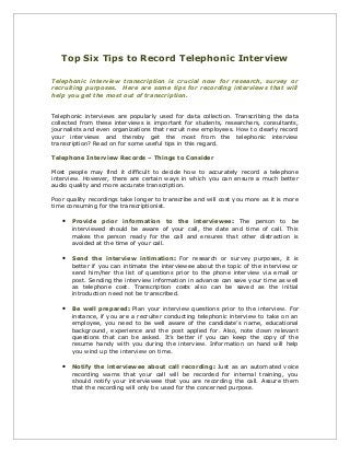 Top Six Tips to Record Telephonic Interview
Telephonic interview transcription is crucial now for research, survey or
recruiting purposes. Here are some tips for recording interviews that will
help you get the most out of transcription.
Telephonic interviews are popularly used for data collection. Transcribing the data
collected from these interviews is important for students, researchers, consultants,
journalists and even organizations that recruit new employees. How to clearly record
your interviews and thereby get the most from the telephonic interview
transcription? Read on for some useful tips in this regard.
Telephone Interview Records – Things to Consider
Most people may find it difficult to decide how to accurately record a telephone
interview. However, there are certain ways in which you can ensure a much better
audio quality and more accurate transcription.
Poor quality recordings take longer to transcribe and will cost you more as it is more
time consuming for the transcriptionist.

•

Provide prior information to the interviewee: The person to be
interviewed should be aware of your call, the date and time of call. This
makes the person ready for the call and ensures that other distraction is
avoided at the time of your call.

•

Send the interview intimation: For research or survey purposes, it is
better if you can intimate the interviewee about the topic of the interview or
send him/her the list of questions prior to the phone interview via email or
post. Sending the interview information in advance can save your time as well
as telephone cost. Transcription costs also can be saved as the initial
introduction need not be transcribed.

•

Be well prepared: Plan your interview questions prior to the interview. For
instance, if you are a recruiter conducting telephonic interview to take on an
employee, you need to be well aware of the candidate’s name, educational
background, experience and the post applied for. Also, note down relevant
questions that can be asked. It’s better if you can keep the copy of the
resume handy with you during the interview. Information on hand will help
you wind up the interview on time.

•

Notify the interviewee about call recording: Just as an automated voice
recording warns that your call will be recorded for internal training, you
should notify your interviewee that you are recording the call. Assure them
that the recording will only be used for the concerned purpose.

 