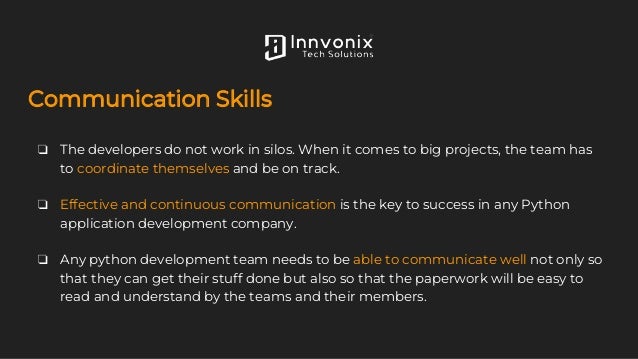 Communication Skills
❏ The developers do not work in silos. When it comes to big projects, the team has
to coordinate themselves and be on track.
❏ Effective and continuous communication is the key to success in any Python
application development company.
❏ Any python development team needs to be able to communicate well not only so
that they can get their stuff done but also so that the paperwork will be easy to
read and understand by the teams and their members.
 
