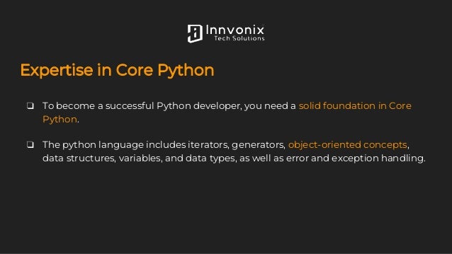 Expertise in Core Python
❏ To become a successful Python developer, you need a solid foundation in Core
Python.
❏ The python language includes iterators, generators, object-oriented concepts,
data structures, variables, and data types, as well as error and exception handling.
 