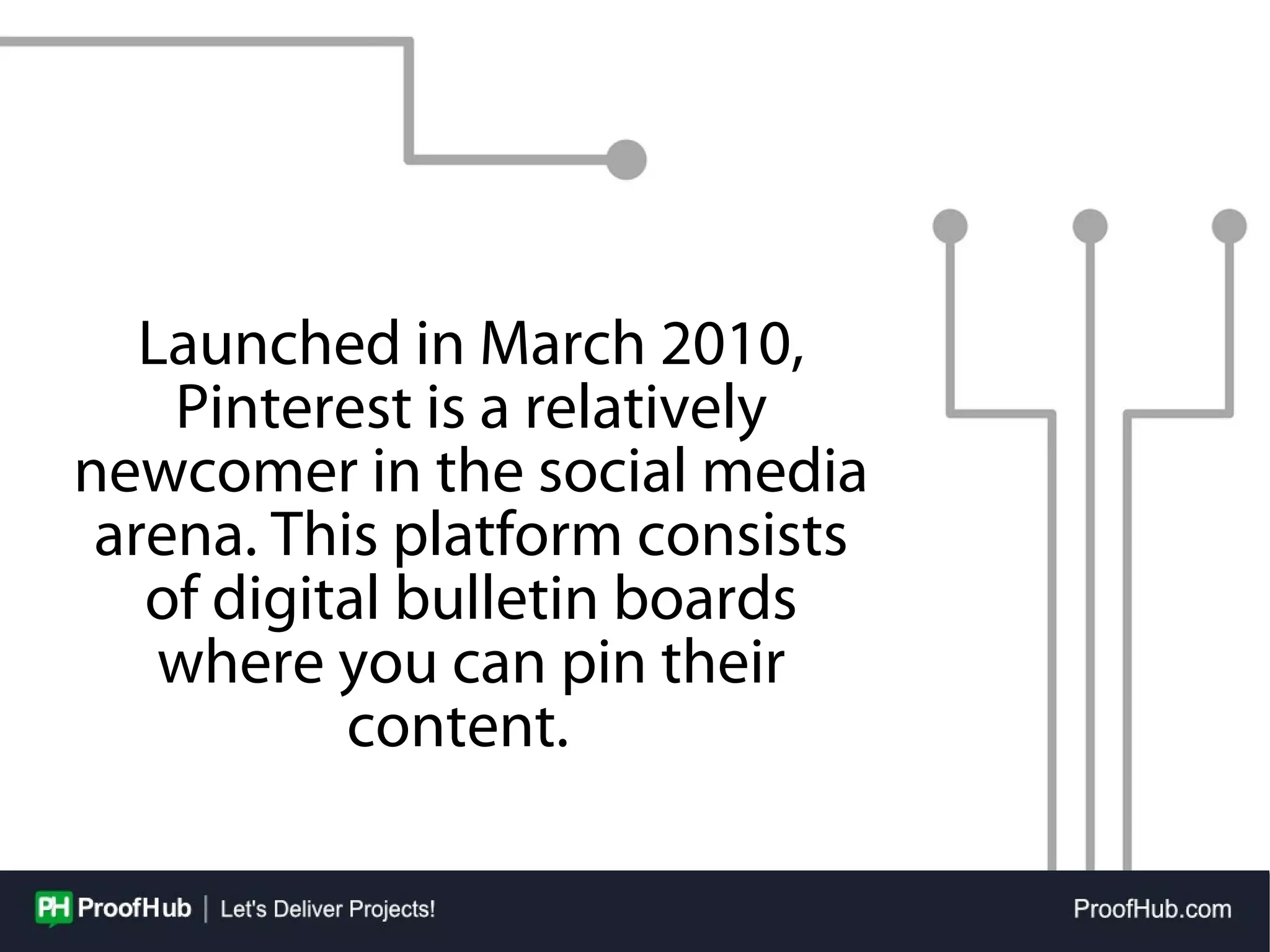 Launched in March 2010,
Pinterest is a relatively
newcomer in the social media
arena. This platform consists
of digital bulletin boards
where you can pin their
content.
 
