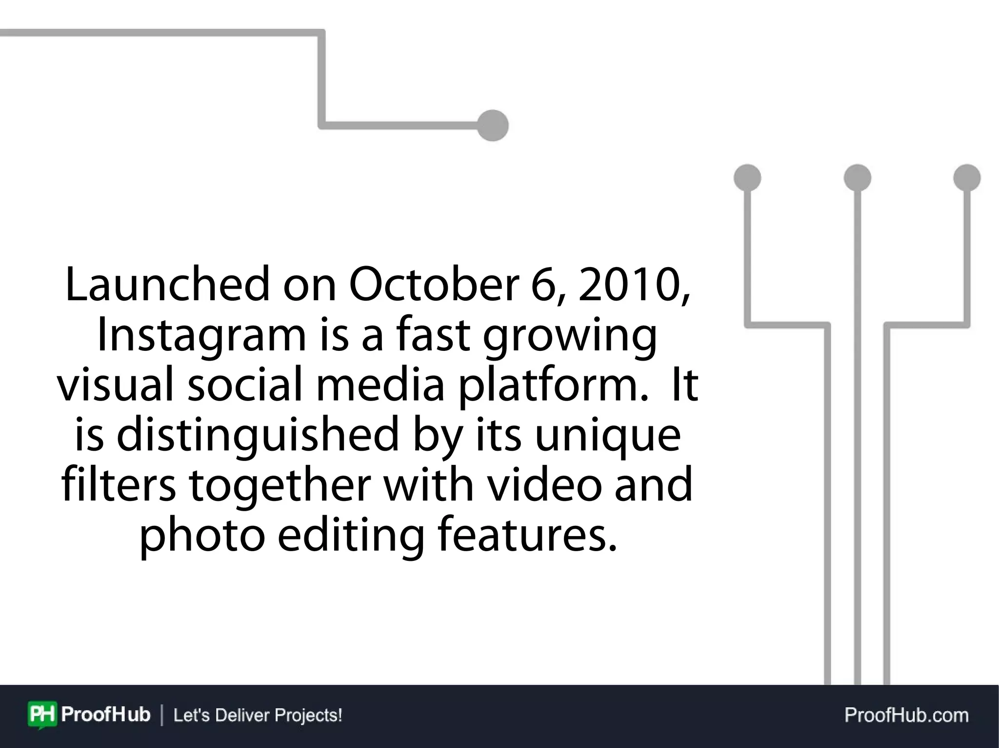 Launched on October 6, 2010,
Instagram is a fast growing
visual social media platform. It
is distinguished by its unique
filters together with video and
photo editing features.
 