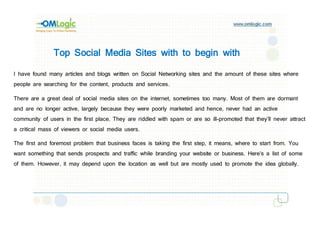 Top Social Media Sites with to begin with

I have found many articles and blogs written on Social Networking sites and the amount of these sites where
people are searching for the content, products and services.

There are a great deal of social media sites on the internet, sometimes too many. Most of them are dormant
and are no longer active, largely because they were poorly marketed and hence, never had an active
community of users in the first place. They are riddled with spam or are so ill-promoted that they’ll never attract
a critical mass of viewers or social media users.

The first and foremost problem that business faces is taking the first step, it means, where to start from. You
want something that sends prospects and traffic while branding your website or business. Here’s a list of some
of them. However, it may depend upon the location as well but are mostly used to promote the idea globally.
 
