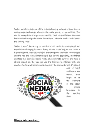 Today, social media is one of the fastest changing industries. Sometimes a
cutting-edge technology changes the social game, or an old idea. The
results always have a huge impact and 2017 will be no different. Here are
few trends that might be at the forefront of the social media landscape in
the coming times.
Today, it won’t be wrong to say that social media is a fast-paced and
equally fast-changing industry. Every minute something or the other is
happening here. New technologies are taking over the older technologies
and the rise and fall is extreme rapid due to viral popularity. The trends
and fads that dominate social media also dominate our lives and have a
strong impact on the way we use the Internet to interact with one
another. So how will social media change in the coming times? It’s almost
mid of 2017
and here a few
trends that
might be at
the forefront
of the social
media
landscape in
the coming
times.
Disappearing content:
Top Social Media Trends
 