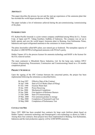 ABSTRACT
This paper describes the process lay-out and the start-up experiences of the ammonia plant that
has recorded the world largest production in May 2000.
The paper includes a list of milestones achieved during the pre-commissioning /commissioning
of the plant.
INTRODUCTION
P.T. Kaltim Pasifik Amoniak is a joint venture company established among Mitsui & Co., Tomen
Corp. of Japan and P.T. Talang Gumbaru Andhika of Indonesia. The company was set up to
build, operate and own the world largest Ammonia plant in Bontang, East Kalimantan Timur,
Indonesia and export refrigerated ammonia to the consumers in Asian countries.
The plant, hereinafter called KPA plant, uses natural gas as feedstock. The nameplate capacity of
the plant is 2,000 MTPD of refrigerated ammonia with 99.8wt% purity.
Haldor Topsøe A/S is the process licenser for ammonia technology and BASF is the licenser for
the CO2 removal section.
The main contractor is Mitsubishi Heavy Industries, Ltd. for the lump sum, turnkey EPCC
Contract (Engineering, Procurement, Construction and Commissioning) based on a 34 months
completion period.
PROJECT SCHEDULE
Upon the signing of the EPC Contract between the concerned parties, the project has been
implemented following the milestones as described below.
04 Aug.1997 Effective Date of the Contract
30 Apr. 1998 Start of Civil Works (Start of Piling)
01 Oct. 1998 Erection Work Start
18 Jan. 1999 Power Receiving
03 Jan. 2000 Mechanical Completion
24 Jan. 2000 First Ignition of Reformer Burners
11 Feb. 2000 Start of Commissioning
29 Mar. 2000 First ammonia product to storage
21 May 2000 Completion of Sustained Load Test
30 May 2000 Completion of Performance Test
CONTRACTOR MHI
Since 1997, MHI has been awarded four contracts for large scale fertilizer plants based on
Haldor Topsøe’s ammonia technology and Snamprogetti’s urea technology as shown in Table I.
Among these four contracts, three projects have been implemented in Bontang, East Kalimantan,
Indonesia and the total production capacity will be 4,500 MTPD ammonia.
 