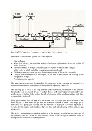 FIG. 3: S-250 CONVERTER CONFIGURATION - LAY-OUT OF SYNTHESIS LOOP
In addition to the converter system, the loop comprises:
• Start-up heater
• Waste heat recovery by generation and superheating of high-pressure steam and preheat of
boiler feed water
• Feed effluent heat exchanger (hot exchanger) for preheat of the converter feed gas
• Water cooler in which part of the product ammonia is condensed
• Chillers at two temperature levels for further condensation of the product ammonia
• Gas-gas heat exchangers (cold exchangers) at the inlet to each chiller for recovery of the
refrigeration energy
• Product ammonia separator
The waste heat recovery and the control of the temperature in the converter are integrated in a
manner that ensures maximum plant efficiency under all operating conditions.
The make-up gas is added to the loop upstream of the last chiller, where most of the ammonia
has already been condensed. Traces of carbon dioxide and water vapour are removed by co-
condensation in the last chiller so that the risk of poisoning of the synthesis catalyst with these
compounds is eliminated.
Purge gas is drawn from the loop after the second cold exchanger just before addition of the
make-up gas. At this point the gas has the maximum content of inerts. The purge gas is
transferred to a purge gas recovery unit for recovery of hydrogen. Recovered hydrogen is
recycled to the process and introduced between first and second casing of the synthesis gas
compressor.
The product ammonia is depressurized and taken to the let-down vessel where the main part of
the dissolved gases are flashed off. The ammonia content of the flash gas is recovered either by
absorption and distillation or by refrigeration.
 