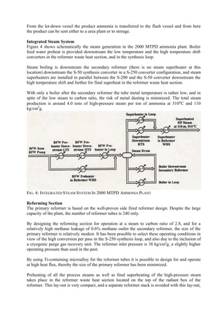 From the let-down vessel the product ammonia is transferred to the flash vessel and from here
the product can be sent either to a urea plant or to storage.
Integrated Steam System
Figure 4 shows schematically the steam generation in the 2000 MTPD ammonia plant. Boiler
feed water preheat is provided downstream the low temperature and the high temperature shift
converters in the reformer waste heat section, and in the synthesis loop.
Steam boiling is downstream the secondary reformer (there is no steam superheater at this
location) downstream the S-50 synthesis converter in a S-250 converter configuration, and steam
superheaters are installed in parallel between the S-200 and the S-50 converter downstream the
high temperature shift and further for final superheat in the reformer waste heat section.
With only a boiler after the secondary reformer the tube metal temperature is rather low, and in
spite of the low steam to carbon ratio, the risk of metal dusting is minimized. The total steam
production is around 4.0 tons of high-pressure steam per ton of ammonia at 510°C and 110
kg/cm2
g.
FIG. 4: INTEGRATED STEAM SYSTEM IN 2000 MTPD AMMONIA PLANT
Reforming Section
The primary reformer is based on the well-proven side fired reformer design. Despite the large
capacity of the plant, the number of reformer tubes is 240 only.
By designing the reforming section for operation at a steam to carbon ratio of 2.8, and for a
relatively high methane leakage of 0.6% methane outlet the secondary reformer, the size of the
primary reformer is relatively modest. It has been possible to select these operating conditions in
view of the high conversion per pass in the S-250 synthesis loop, and also due to the inclusion of
a cryogenic purge gas recovery unit. The reformer inlet pressure is 38 kg/cm2
g, a slightly higher
operating pressure than used in the past.
By using Ti-containing microalloy for the reformer tubes it is possible to design for and operate
at high heat flux, thereby the size of the primary reformer has been minimized.
Preheating of all the process steams as well as final superheating of the high-pressure steam
takes place in the reformer waste heat section located on the top of the radiant box of the
reformer. This lay-out is very compact, and a separate reformer stack is avoided with this lay-out,
 