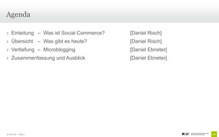 Agenda

› Einleitung – Was ist Social Commerce?   [Daniel Risch]
› Übersicht – Was gibt es heute?          [Daniel Risch]
› Vertiefung – Microblogging              [Daniel Ebneter]
› Zusammenfassung und Ausblick            [Daniel Ebneter]




© Unic AG | Seite 2
 