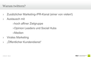 Warum twittern?

›         Zusätzlicher Marketing-/PR-Kanal (einer von vielen!)
›         Austausch mit
                       › hoch affiner Zielgruppe
                       › Opinion Leaders und Social Hubs
                       › Medien
›         Virales Marketing
›         „Öffentlicher Kundendienst“



© Unic AG | Seite 27
 