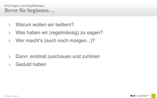 Drei Fragen, zwei Empfehlungen
Bevor Sie beginnen …

     ›         Warum wollen wir twittern?
     ›         Was haben wir (regelmässig) zu sagen?
     ›         Wer macht‘s (auch noch morgen...)?


     ›         Dann: erstmal zuschauen und zuhören
     ›         Geduld haben




© Unic AG | Seite 28
 