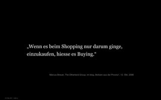 „Wenn es beim Shopping nur darum ginge,
                      einzukaufen, hiesse es Buying.“


                                Marcus Breuer, The Otherland Group, im blog „Notizen aus der Provinz“, 12. Okt. 2006




© Unic AG | seite 4
 
