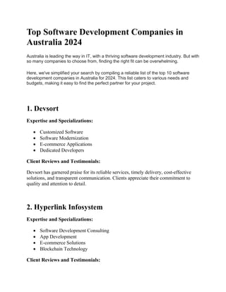 Top Software Development Companies in
Australia 2024
Australia is leading the way in IT, with a thriving software development industry. But with
so many companies to choose from, finding the right fit can be overwhelming.
Here, we've simplified your search by compiling a reliable list of the top 10 software
development companies in Australia for 2024. This list caters to various needs and
budgets, making it easy to find the perfect partner for your project.
1. Devsort
Expertise and Specializations:
 Customized Software
 Software Modernization
 E-commerce Applications
 Dedicated Developers
Client Reviews and Testimonials:
Devsort has garnered praise for its reliable services, timely delivery, cost-effective
solutions, and transparent communication. Clients appreciate their commitment to
quality and attention to detail.
2. Hyperlink Infosystem
Expertise and Specializations:
 Software Development Consulting
 App Development
 E-commerce Solutions
 Blockchain Technology
Client Reviews and Testimonials:
 