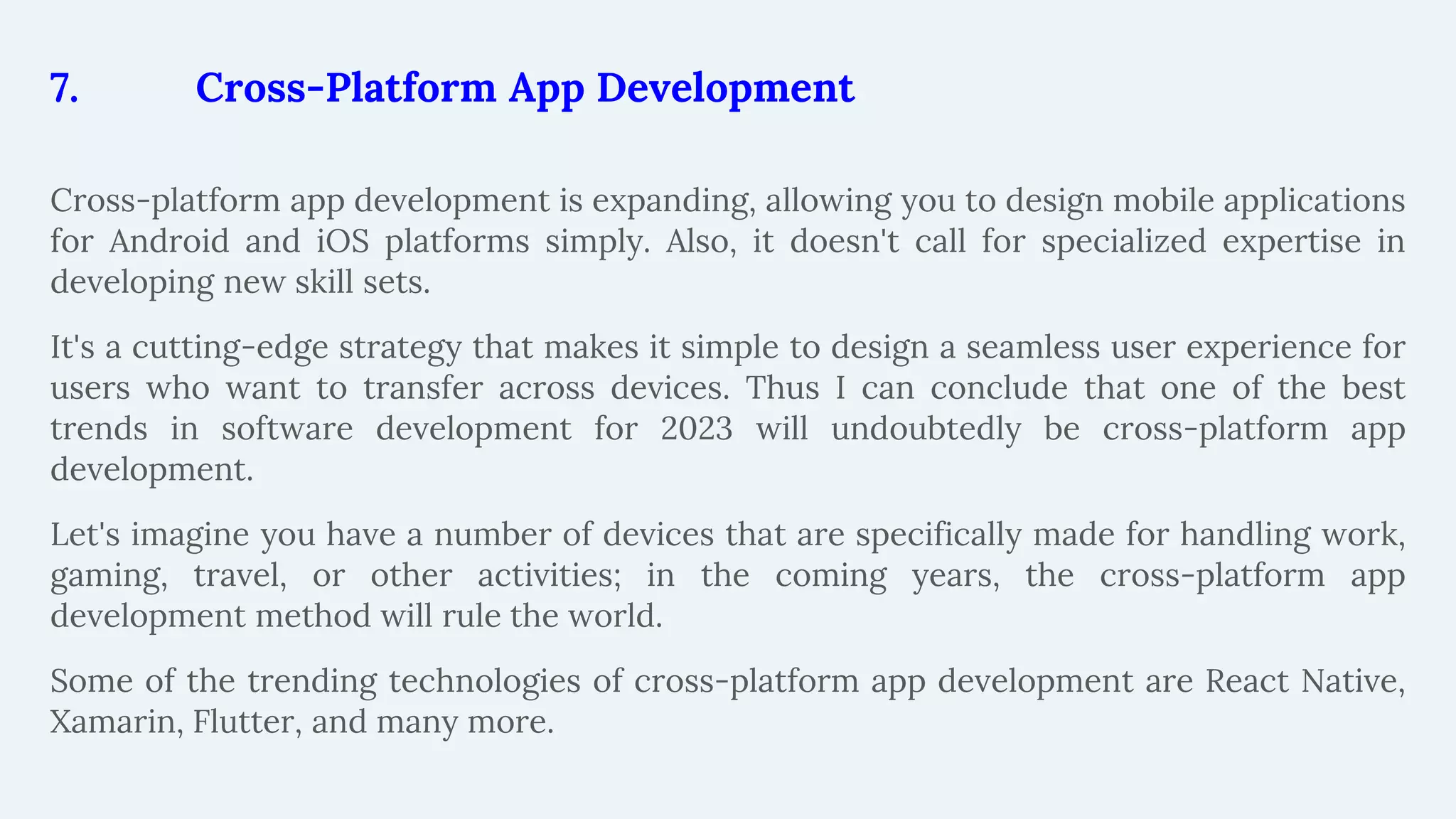 7. Cross-Platform App Development
Cross-platform app development is expanding, allowing you to design mobile applications
for Android and iOS platforms simply. Also, it doesn't call for specialized expertise in
developing new skill sets.
It's a cutting-edge strategy that makes it simple to design a seamless user experience for
users who want to transfer across devices. Thus I can conclude that one of the best
trends in software development for 2023 will undoubtedly be cross-platform app
development.
Let's imagine you have a number of devices that are specifically made for handling work,
gaming, travel, or other activities; in the coming years, the cross-platform app
development method will rule the world.
Some of the trending technologies of cross-platform app development are React Native,
Xamarin, Flutter, and many more.
 