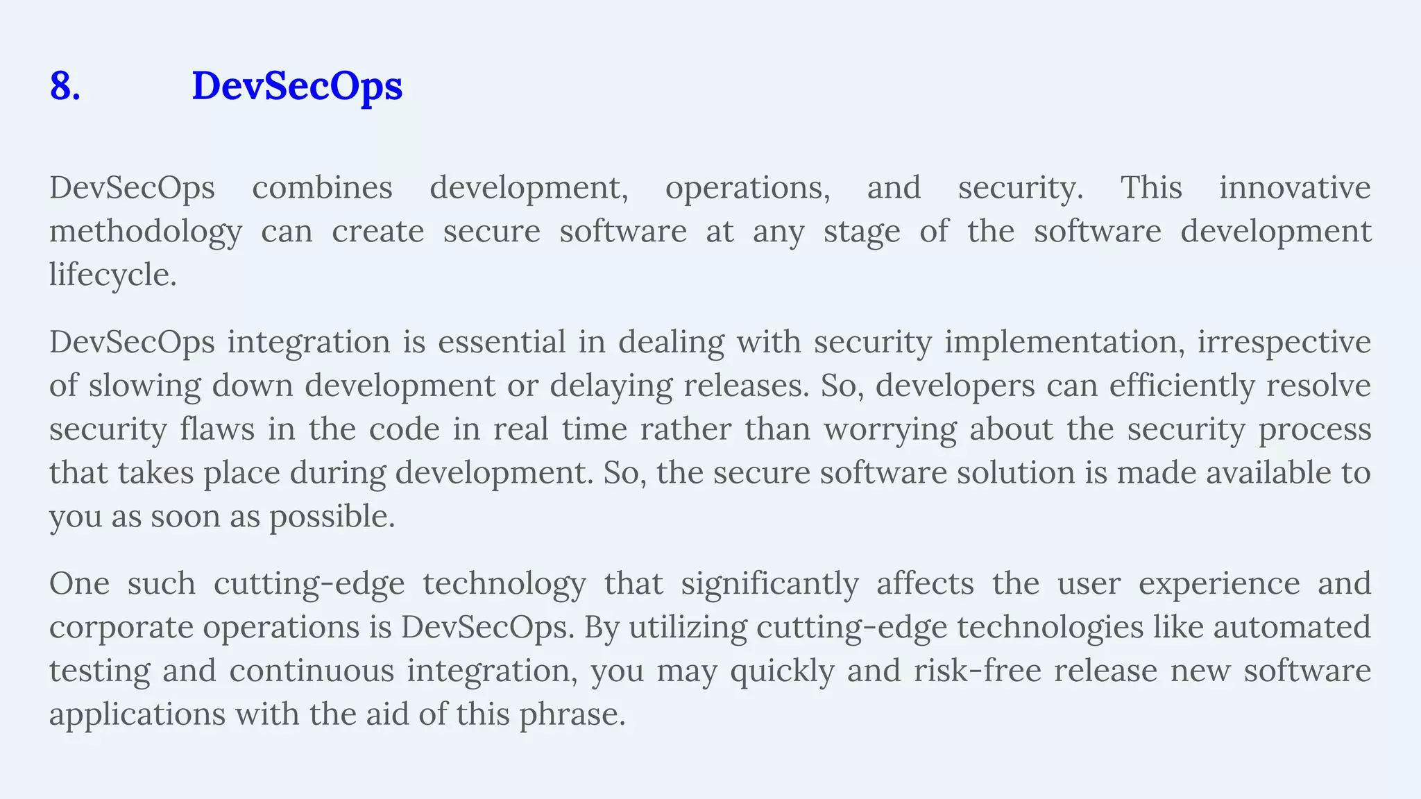 8. DevSecOps
DevSecOps combines development, operations, and security. This innovative
methodology can create secure software at any stage of the software development
lifecycle.
DevSecOps integration is essential in dealing with security implementation, irrespective
of slowing down development or delaying releases. So, developers can efficiently resolve
security flaws in the code in real time rather than worrying about the security process
that takes place during development. So, the secure software solution is made available to
you as soon as possible.
One such cutting-edge technology that significantly affects the user experience and
corporate operations is DevSecOps. By utilizing cutting-edge technologies like automated
testing and continuous integration, you may quickly and risk-free release new software
applications with the aid of this phrase.
 