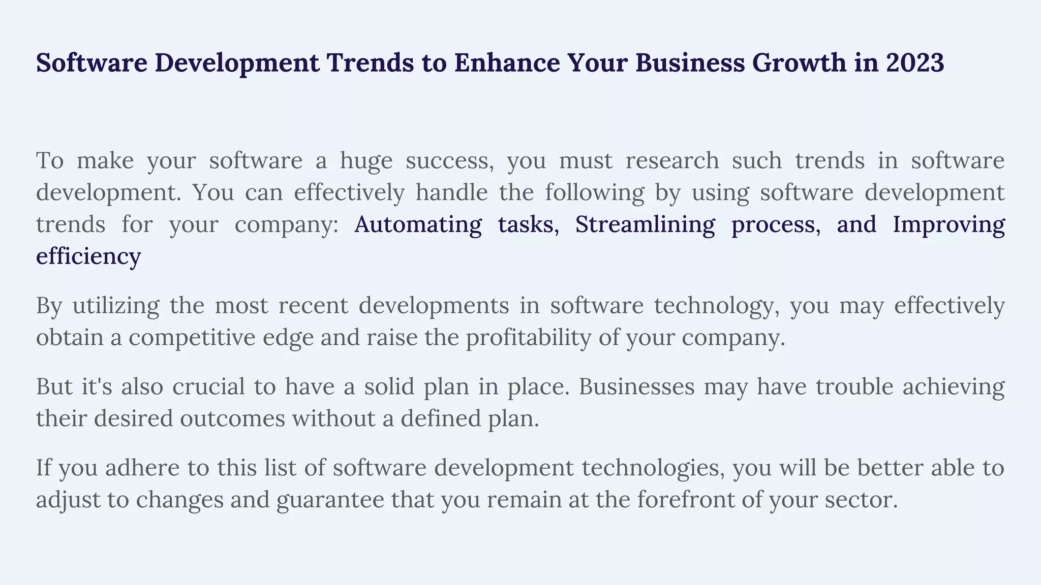 Software Development Trends to Enhance Your Business Growth in 2023
To make your software a huge success, you must research such trends in software
development. You can effectively handle the following by using software development
trends for your company: Automating tasks, Streamlining process, and Improving
efficiency
By utilizing the most recent developments in software technology, you may effectively
obtain a competitive edge and raise the profitability of your company.
But it's also crucial to have a solid plan in place. Businesses may have trouble achieving
their desired outcomes without a defined plan.
If you adhere to this list of software development technologies, you will be better able to
adjust to changes and guarantee that you remain at the forefront of your sector.
 