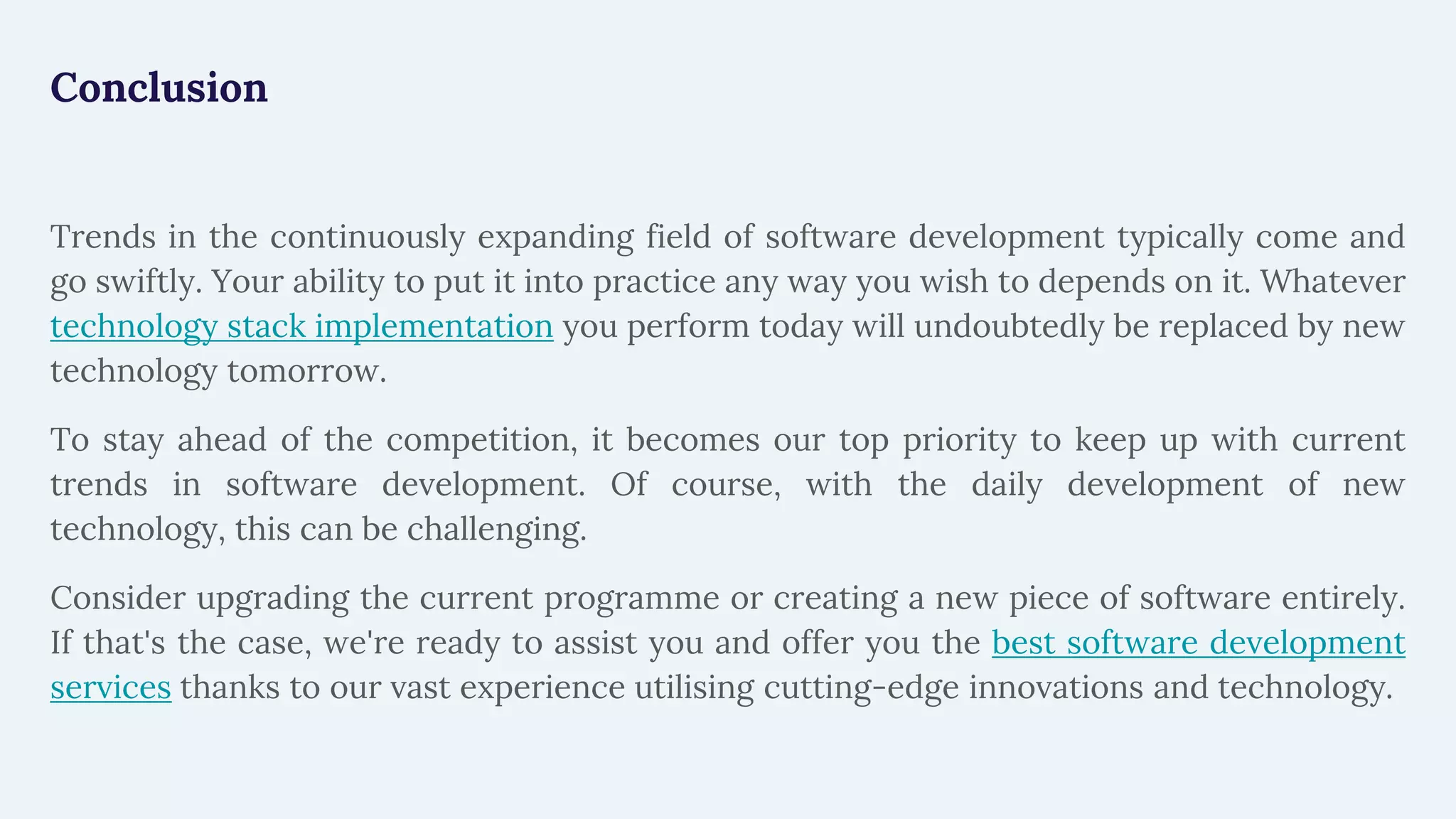 Conclusion
Trends in the continuously expanding field of software development typically come and
go swiftly. Your ability to put it into practice any way you wish to depends on it. Whatever
technology stack implementation you perform today will undoubtedly be replaced by new
technology tomorrow.
To stay ahead of the competition, it becomes our top priority to keep up with current
trends in software development. Of course, with the daily development of new
technology, this can be challenging.
Consider upgrading the current programme or creating a new piece of software entirely.
If that's the case, we're ready to assist you and offer you the best software development
services thanks to our vast experience utilising cutting-edge innovations and technology.
 