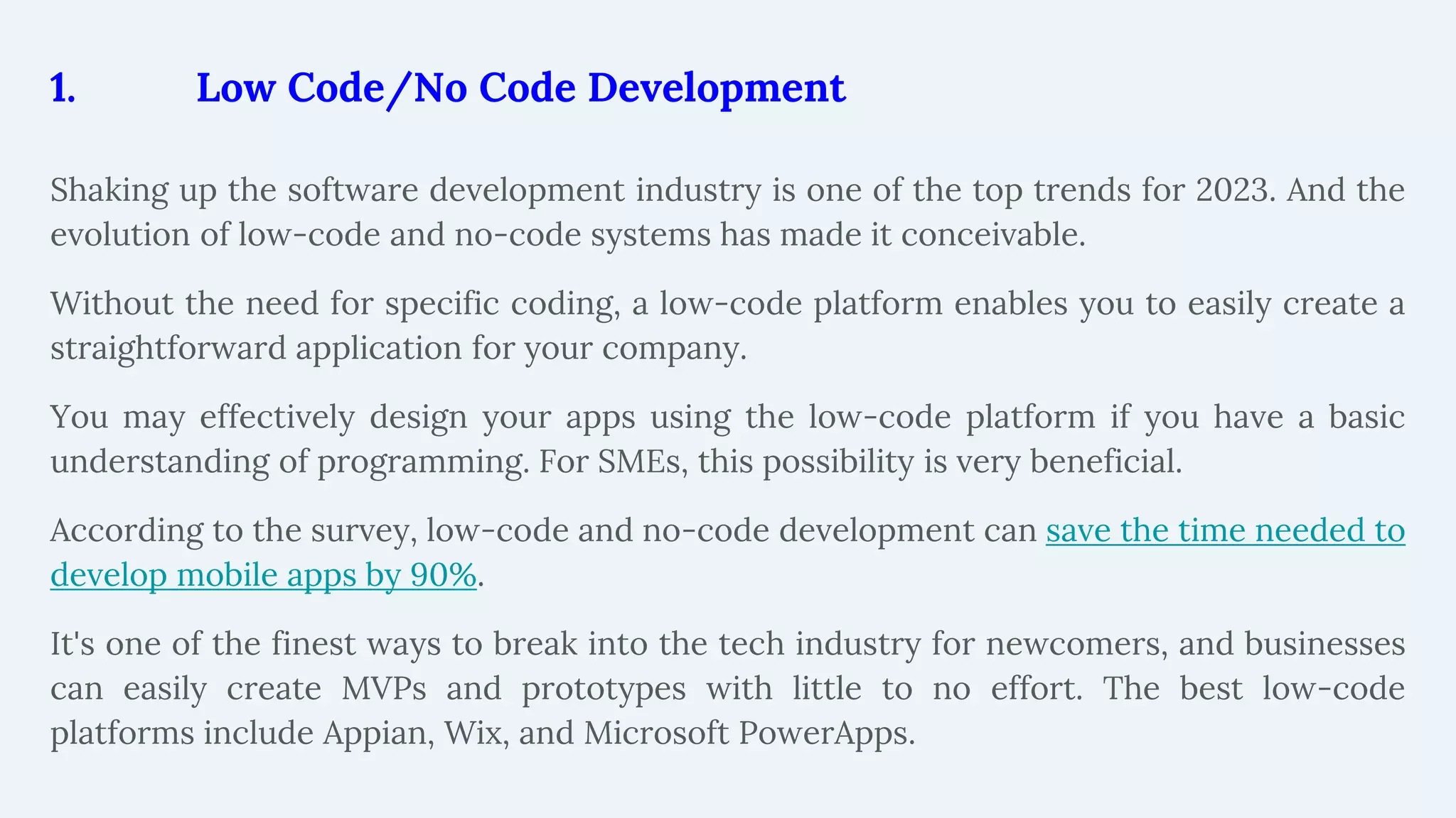 1. Low Code/No Code Development
Shaking up the software development industry is one of the top trends for 2023. And the
evolution of low-code and no-code systems has made it conceivable.
Without the need for specific coding, a low-code platform enables you to easily create a
straightforward application for your company.
You may effectively design your apps using the low-code platform if you have a basic
understanding of programming. For SMEs, this possibility is very beneficial.
According to the survey, low-code and no-code development can save the time needed to
develop mobile apps by 90%.
It's one of the finest ways to break into the tech industry for newcomers, and businesses
can easily create MVPs and prototypes with little to no effort. The best low-code
platforms include Appian, Wix, and Microsoft PowerApps.
 