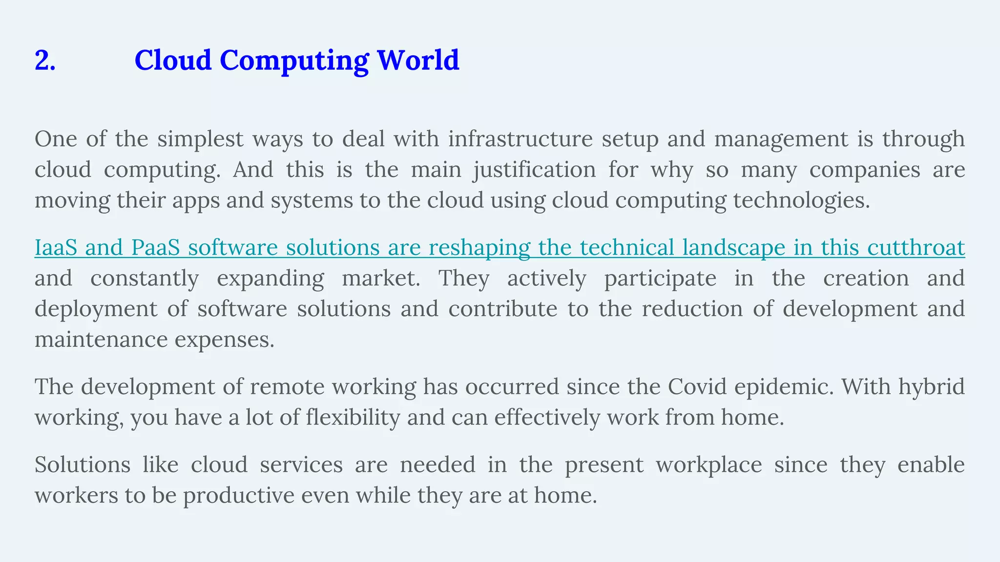 2. Cloud Computing World
One of the simplest ways to deal with infrastructure setup and management is through
cloud computing. And this is the main justification for why so many companies are
moving their apps and systems to the cloud using cloud computing technologies.
IaaS and PaaS software solutions are reshaping the technical landscape in this cutthroat
and constantly expanding market. They actively participate in the creation and
deployment of software solutions and contribute to the reduction of development and
maintenance expenses.
The development of remote working has occurred since the Covid epidemic. With hybrid
working, you have a lot of flexibility and can effectively work from home.
Solutions like cloud services are needed in the present workplace since they enable
workers to be productive even while they are at home.
 