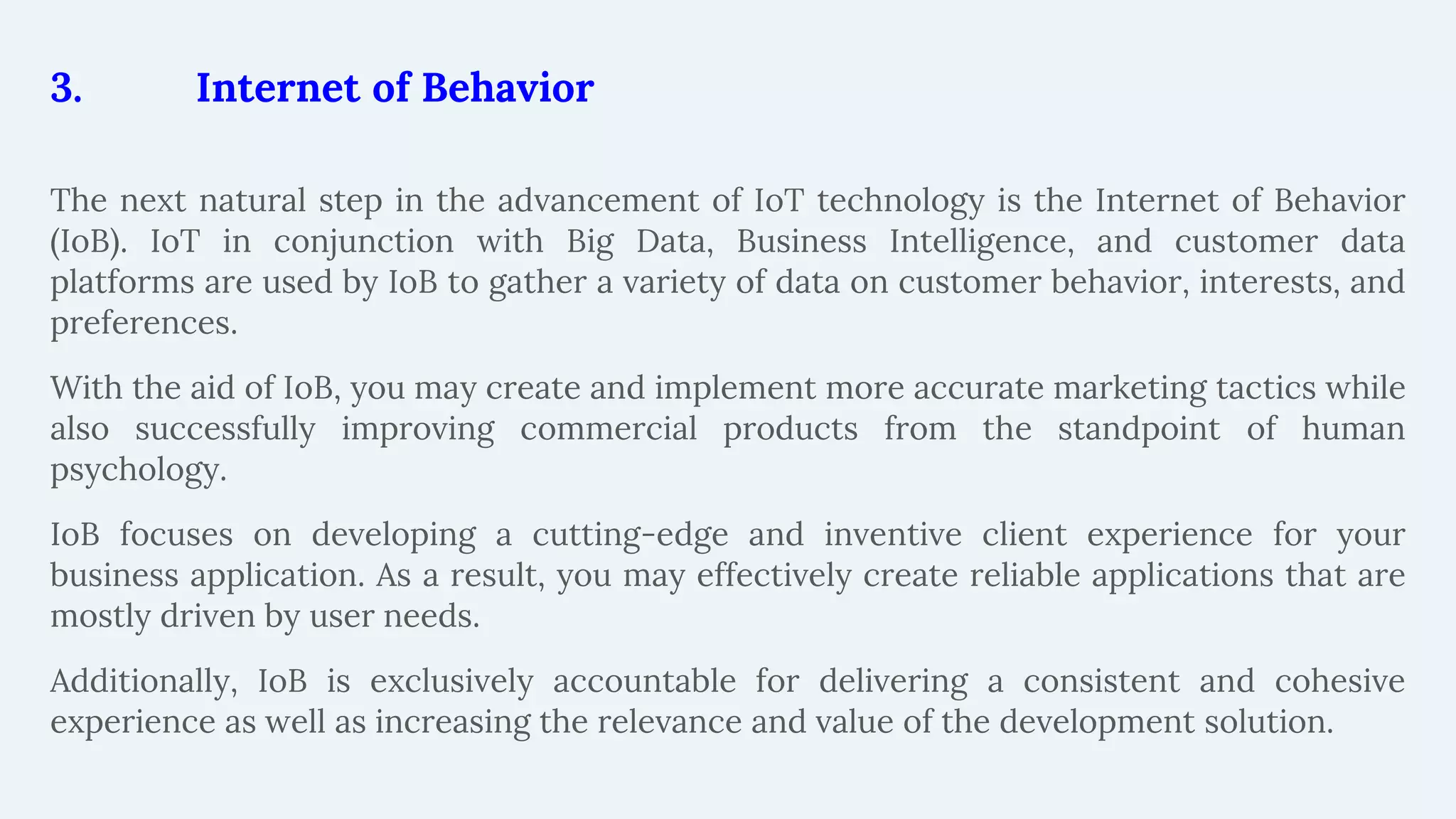 3. Internet of Behavior
The next natural step in the advancement of IoT technology is the Internet of Behavior
(IoB). IoT in conjunction with Big Data, Business Intelligence, and customer data
platforms are used by IoB to gather a variety of data on customer behavior, interests, and
preferences.
With the aid of IoB, you may create and implement more accurate marketing tactics while
also successfully improving commercial products from the standpoint of human
psychology.
IoB focuses on developing a cutting-edge and inventive client experience for your
business application. As a result, you may effectively create reliable applications that are
mostly driven by user needs.
Additionally, IoB is exclusively accountable for delivering a consistent and cohesive
experience as well as increasing the relevance and value of the development solution.
 