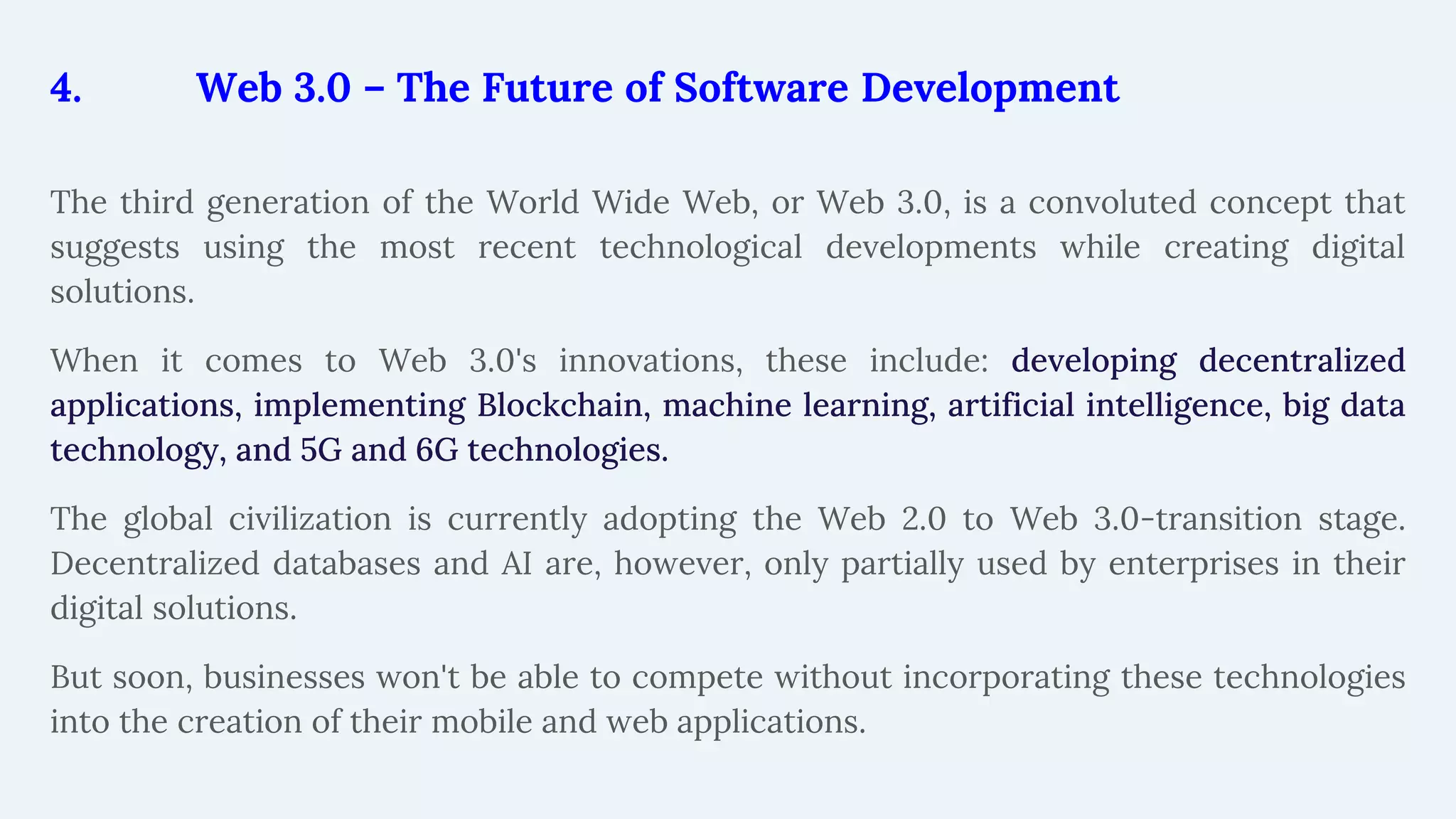 4. Web 3.0 – The Future of Software Development
The third generation of the World Wide Web, or Web 3.0, is a convoluted concept that
suggests using the most recent technological developments while creating digital
solutions.
When it comes to Web 3.0's innovations, these include: developing decentralized
applications, implementing Blockchain, machine learning, artificial intelligence, big data
technology, and 5G and 6G technologies.
The global civilization is currently adopting the Web 2.0 to Web 3.0-transition stage.
Decentralized databases and AI are, however, only partially used by enterprises in their
digital solutions.
But soon, businesses won't be able to compete without incorporating these technologies
into the creation of their mobile and web applications.
 