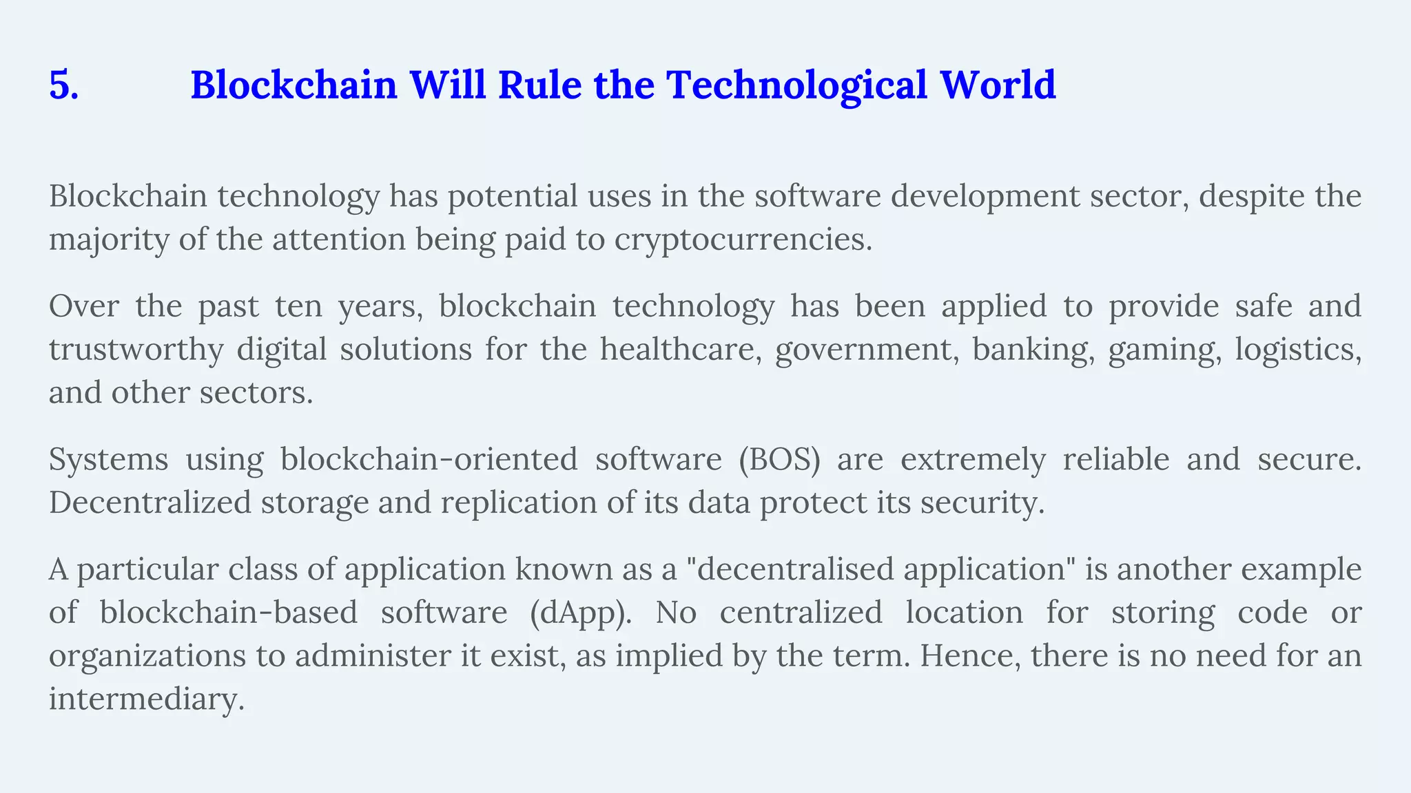 5. Blockchain Will Rule the Technological World
Blockchain technology has potential uses in the software development sector, despite the
majority of the attention being paid to cryptocurrencies.
Over the past ten years, blockchain technology has been applied to provide safe and
trustworthy digital solutions for the healthcare, government, banking, gaming, logistics,
and other sectors.
Systems using blockchain-oriented software (BOS) are extremely reliable and secure.
Decentralized storage and replication of its data protect its security.
A particular class of application known as a "decentralised application" is another example
of blockchain-based software (dApp). No centralized location for storing code or
organizations to administer it exist, as implied by the term. Hence, there is no need for an
intermediary.
 