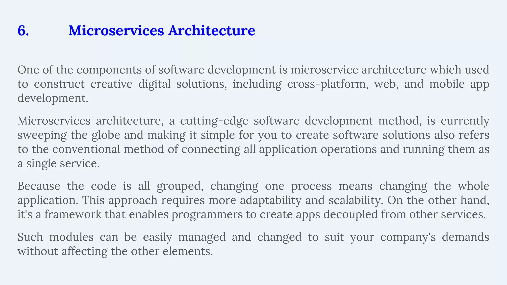 6. Microservices Architecture
One of the components of software development is microservice architecture which used
to construct creative digital solutions, including cross-platform, web, and mobile app
development.
Microservices architecture, a cutting-edge software development method, is currently
sweeping the globe and making it simple for you to create software solutions also refers
to the conventional method of connecting all application operations and running them as
a single service.
Because the code is all grouped, changing one process means changing the whole
application. This approach requires more adaptability and scalability. On the other hand,
it's a framework that enables programmers to create apps decoupled from other services.
Such modules can be easily managed and changed to suit your company's demands
without affecting the other elements.
 