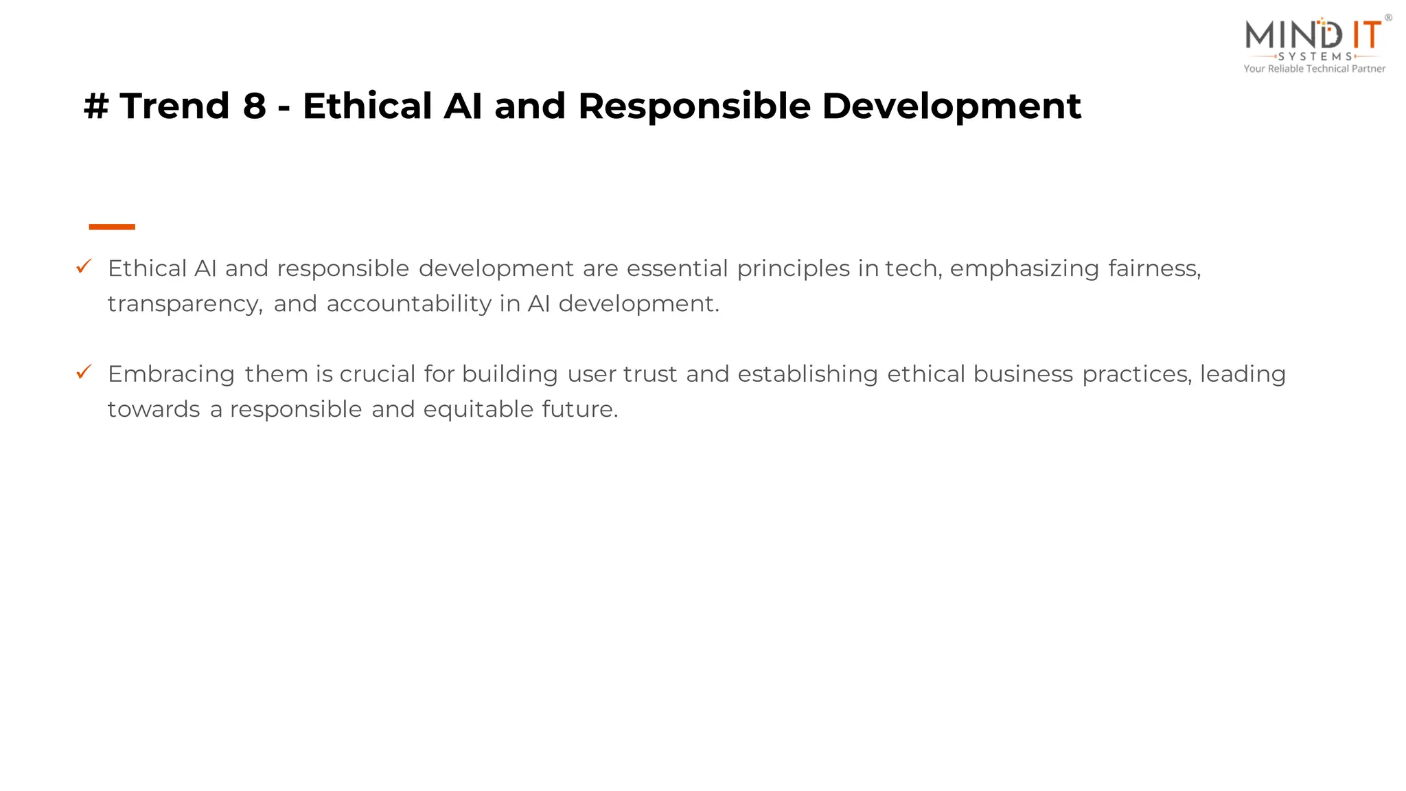 # Trend 8 - Ethical AI and Responsible Development
✓ Ethical AI and responsible development are essential principles in tech, emphasizing fairness,
transparency, and accountability in AI development.
✓ Embracing them is crucial for building user trust and establishing ethical business practices, leading
towards a responsible and equitable future.
 