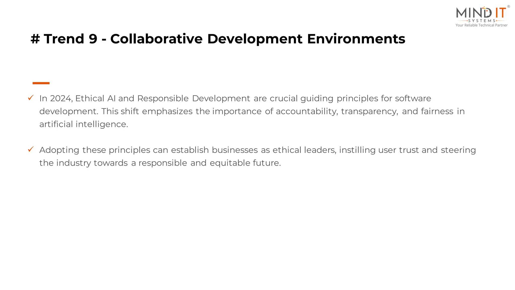 # Trend 9 - Collaborative Development Environments
✓ In 2024, Ethical AI and Responsible Development are crucial guiding principles for software
development. This shift emphasizes the importance of accountability, transparency, and fairness in
artificial intelligence.
✓ Adopting these principles can establish businesses as ethical leaders, instilling user trust and steering
the industry towards a responsible and equitable future.
 