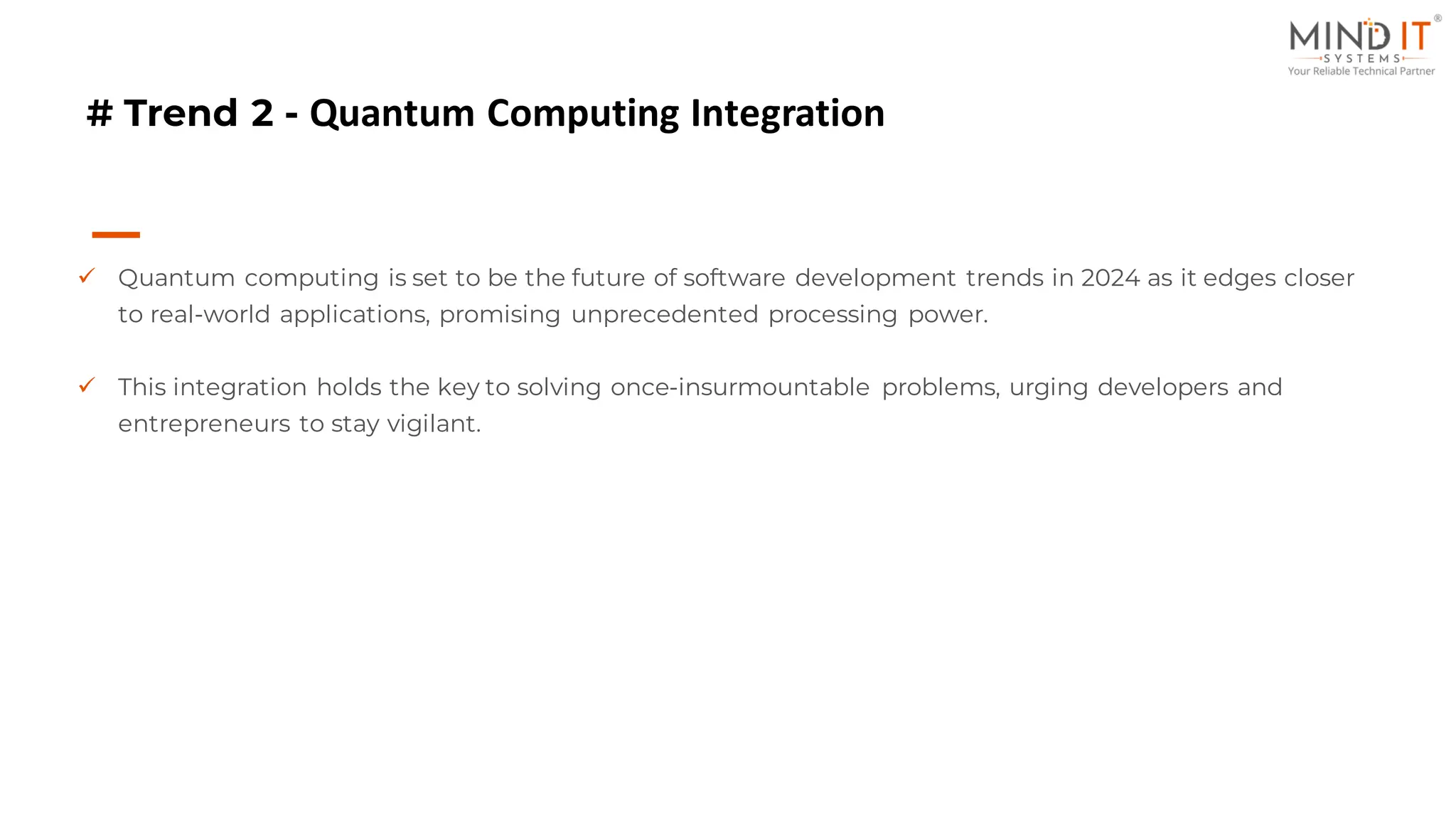 # Trend 2 - Quantum Computing Integration
✓ Quantum computing is set to be the future of software development trends in 2024 as it edges closer
to real-world applications, promising unprecedented processing power.
✓ This integration holds the key to solving once-insurmountable problems, urging developers and
entrepreneurs to stay vigilant.
 
