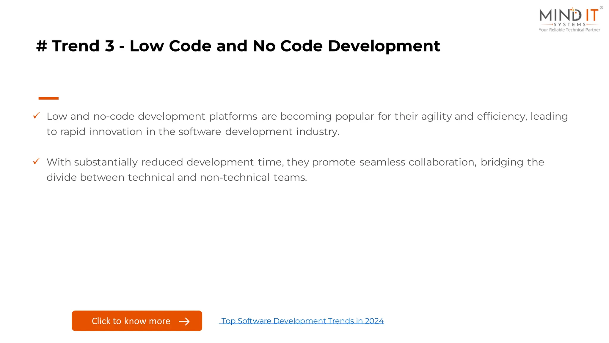 # Trend 3 - Low Code and No Code Development
✓ Low and no-code development platforms are becoming popular for their agility and efficiency, leading
to rapid innovation in the software development industry.
✓ With substantially reduced development time, they promote seamless collaboration, bridging the
divide between technical and non-technical teams.
Click here to know more
Click to know more Top Software Development Trends in 2024
 