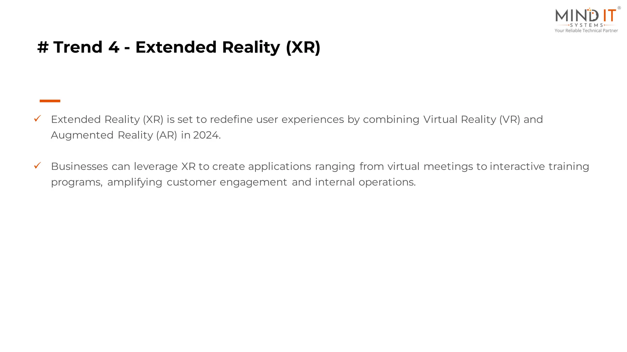 # Trend 4 - Extended Reality (XR)
✓ Extended Reality (XR) is set to redefine user experiences by combining Virtual Reality (VR) and
Augmented Reality (AR) in 2024.
✓ Businesses can leverage XR to create applications ranging from virtual meetings to interactive training
programs, amplifying customer engagement and internal operations.
 