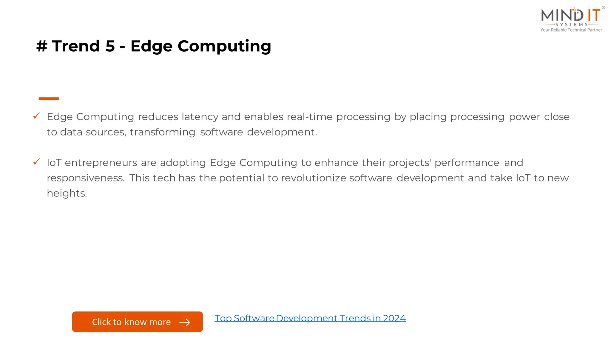# Trend 5 - Edge Computing
✓ Edge Computing reduces latency and enables real-time processing by placing processing power close
to data sources, transforming software development.
✓ IoT entrepreneurs are adopting Edge Computing to enhance their projects' performance and
responsiveness. This tech has the potential to revolutionize software development and take IoT to new
heights.
Click to know more Top SoftwareDevelopment Trends in 2024
 