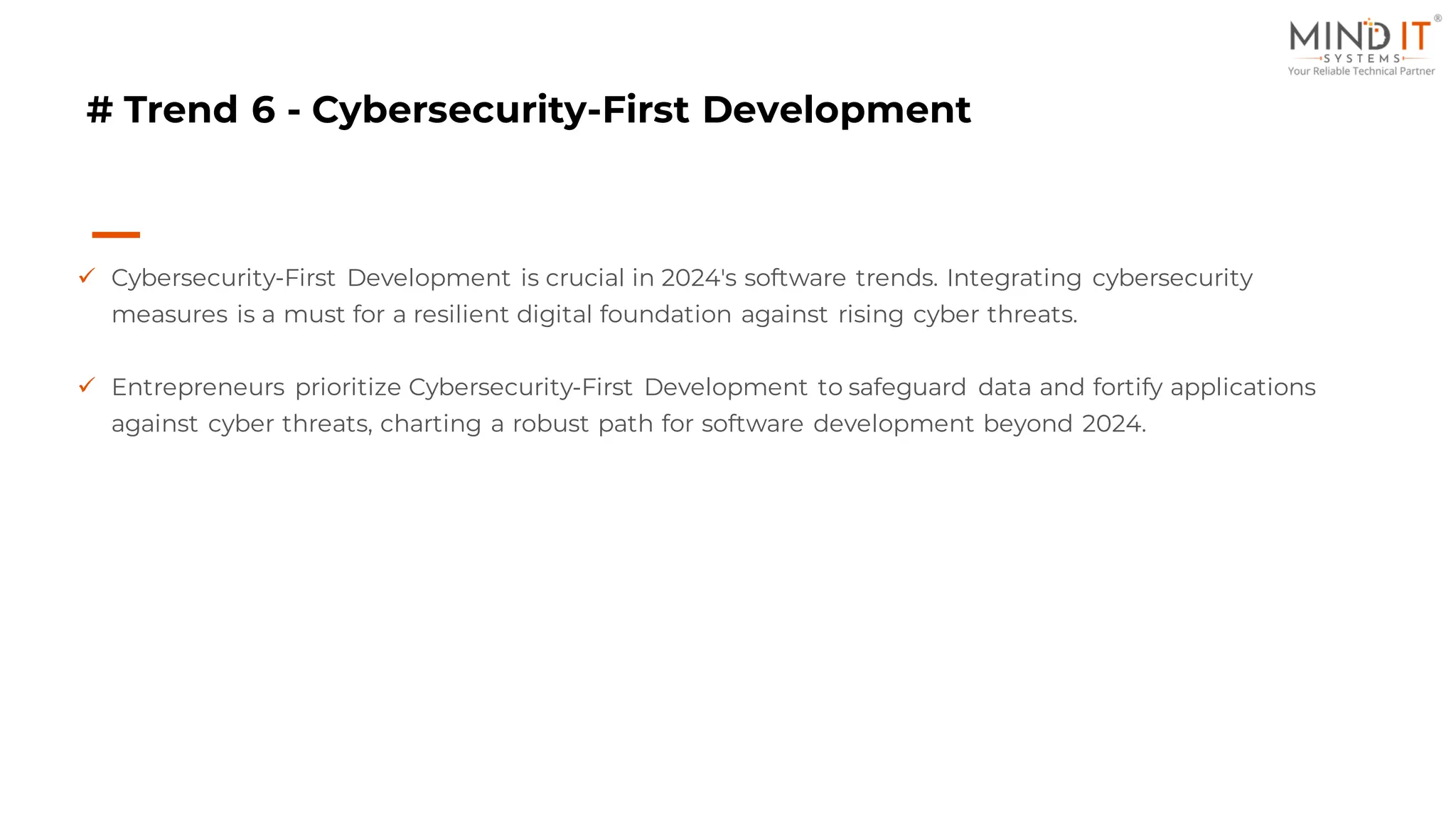 # Trend 6 - Cybersecurity-First Development
✓ Cybersecurity-First Development is crucial in 2024's software trends. Integrating cybersecurity
measures is a must for a resilient digital foundation against rising cyber threats.
✓ Entrepreneurs prioritize Cybersecurity-First Development to safeguard data and fortify applications
against cyber threats, charting a robust path for software development beyond 2024.
 