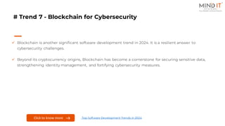 # Trend 7 - Blockchain for Cybersecurity
✓ Blockchain is another significant software development trend in 2024. It is a resilient answer to
cybersecurity challenges.
✓ Beyond its cryptocurrency origins, Blockchain has become a cornerstone for securing sensitive data,
strengthening identity management, and fortifying cybersecurity measures.
Click to know more Top Software Development Trends in 2024
 
